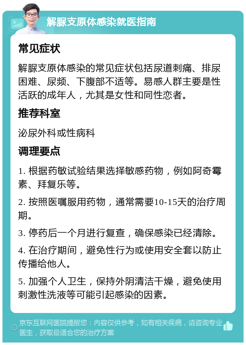 解脲支原体感染就医指南 常见症状 解脲支原体感染的常见症状包括尿道刺痛、排尿困难、尿频、下腹部不适等。易感人群主要是性活跃的成年人，尤其是女性和同性恋者。 推荐科室 泌尿外科或性病科 调理要点 1. 根据药敏试验结果选择敏感药物，例如阿奇霉素、拜复乐等。 2. 按照医嘱服用药物，通常需要10-15天的治疗周期。 3. 停药后一个月进行复查，确保感染已经清除。 4. 在治疗期间，避免性行为或使用安全套以防止传播给他人。 5. 加强个人卫生，保持外阴清洁干燥，避免使用刺激性洗液等可能引起感染的因素。