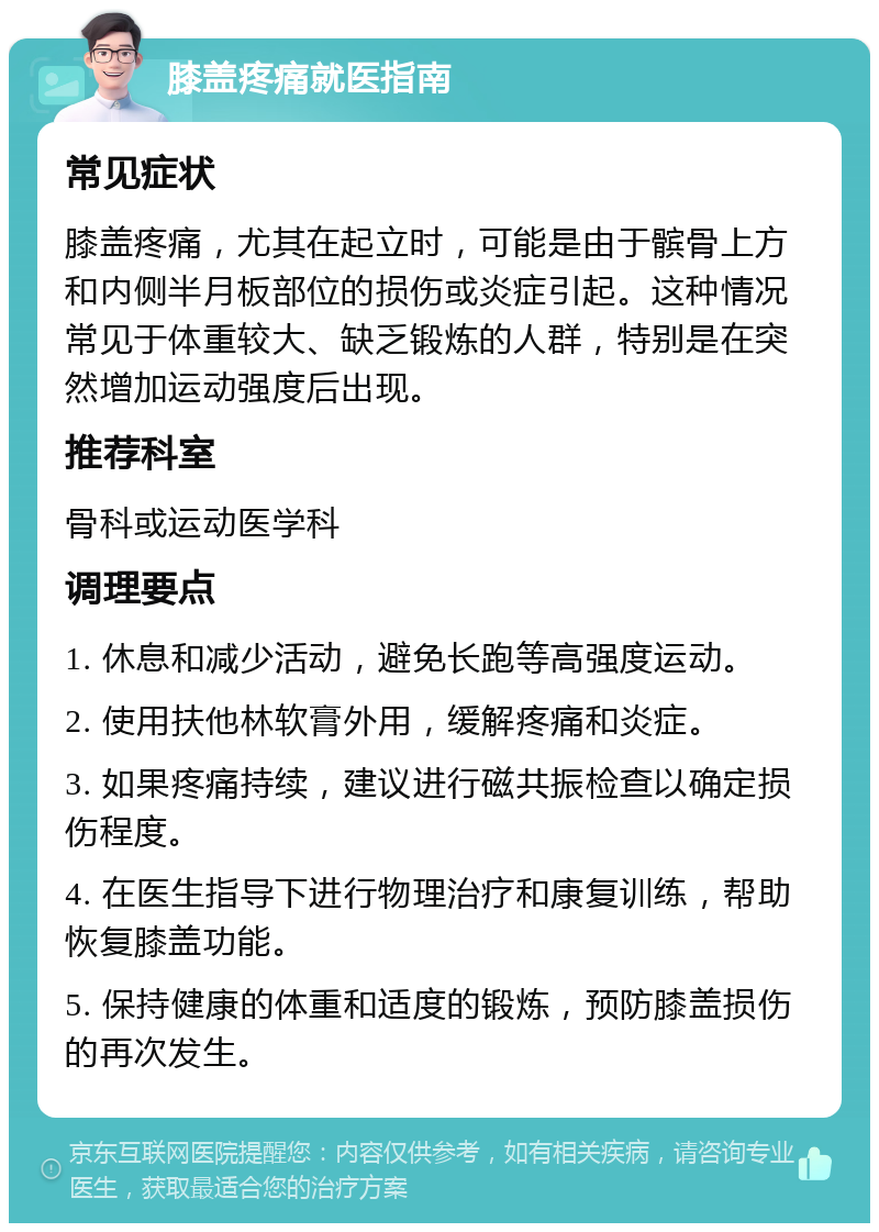 膝盖疼痛就医指南 常见症状 膝盖疼痛，尤其在起立时，可能是由于髌骨上方和内侧半月板部位的损伤或炎症引起。这种情况常见于体重较大、缺乏锻炼的人群，特别是在突然增加运动强度后出现。 推荐科室 骨科或运动医学科 调理要点 1. 休息和减少活动，避免长跑等高强度运动。 2. 使用扶他林软膏外用，缓解疼痛和炎症。 3. 如果疼痛持续，建议进行磁共振检查以确定损伤程度。 4. 在医生指导下进行物理治疗和康复训练，帮助恢复膝盖功能。 5. 保持健康的体重和适度的锻炼，预防膝盖损伤的再次发生。