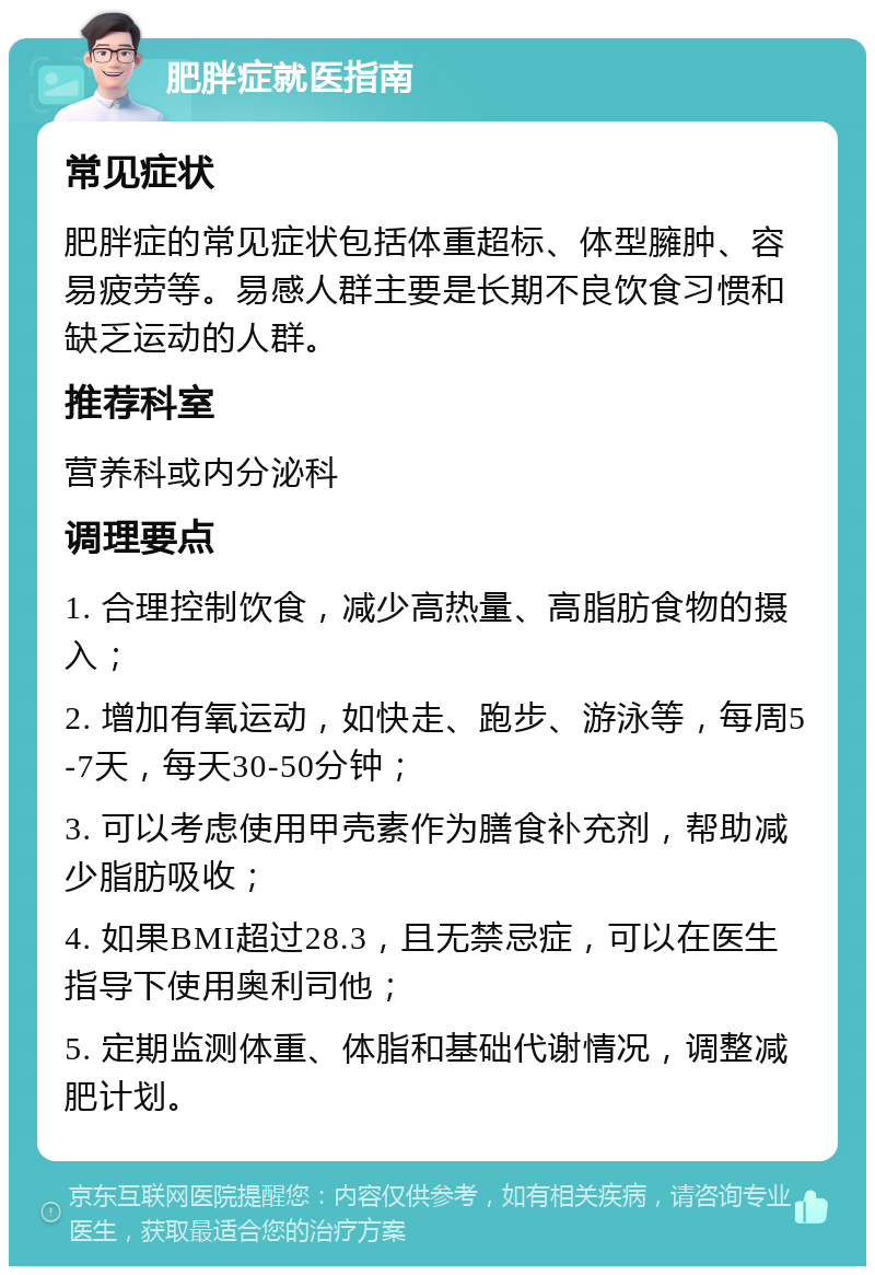 肥胖症就医指南 常见症状 肥胖症的常见症状包括体重超标、体型臃肿、容易疲劳等。易感人群主要是长期不良饮食习惯和缺乏运动的人群。 推荐科室 营养科或内分泌科 调理要点 1. 合理控制饮食，减少高热量、高脂肪食物的摄入； 2. 增加有氧运动，如快走、跑步、游泳等，每周5-7天，每天30-50分钟； 3. 可以考虑使用甲壳素作为膳食补充剂，帮助减少脂肪吸收； 4. 如果BMI超过28.3，且无禁忌症，可以在医生指导下使用奥利司他； 5. 定期监测体重、体脂和基础代谢情况，调整减肥计划。