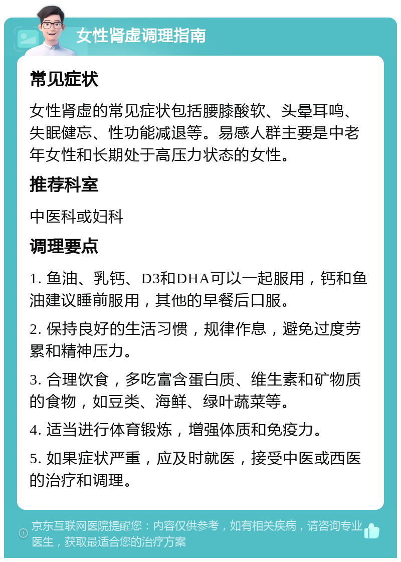 女性肾虚调理指南 常见症状 女性肾虚的常见症状包括腰膝酸软、头晕耳鸣、失眠健忘、性功能减退等。易感人群主要是中老年女性和长期处于高压力状态的女性。 推荐科室 中医科或妇科 调理要点 1. 鱼油、乳钙、D3和DHA可以一起服用，钙和鱼油建议睡前服用，其他的早餐后口服。 2. 保持良好的生活习惯，规律作息，避免过度劳累和精神压力。 3. 合理饮食，多吃富含蛋白质、维生素和矿物质的食物，如豆类、海鲜、绿叶蔬菜等。 4. 适当进行体育锻炼，增强体质和免疫力。 5. 如果症状严重，应及时就医，接受中医或西医的治疗和调理。