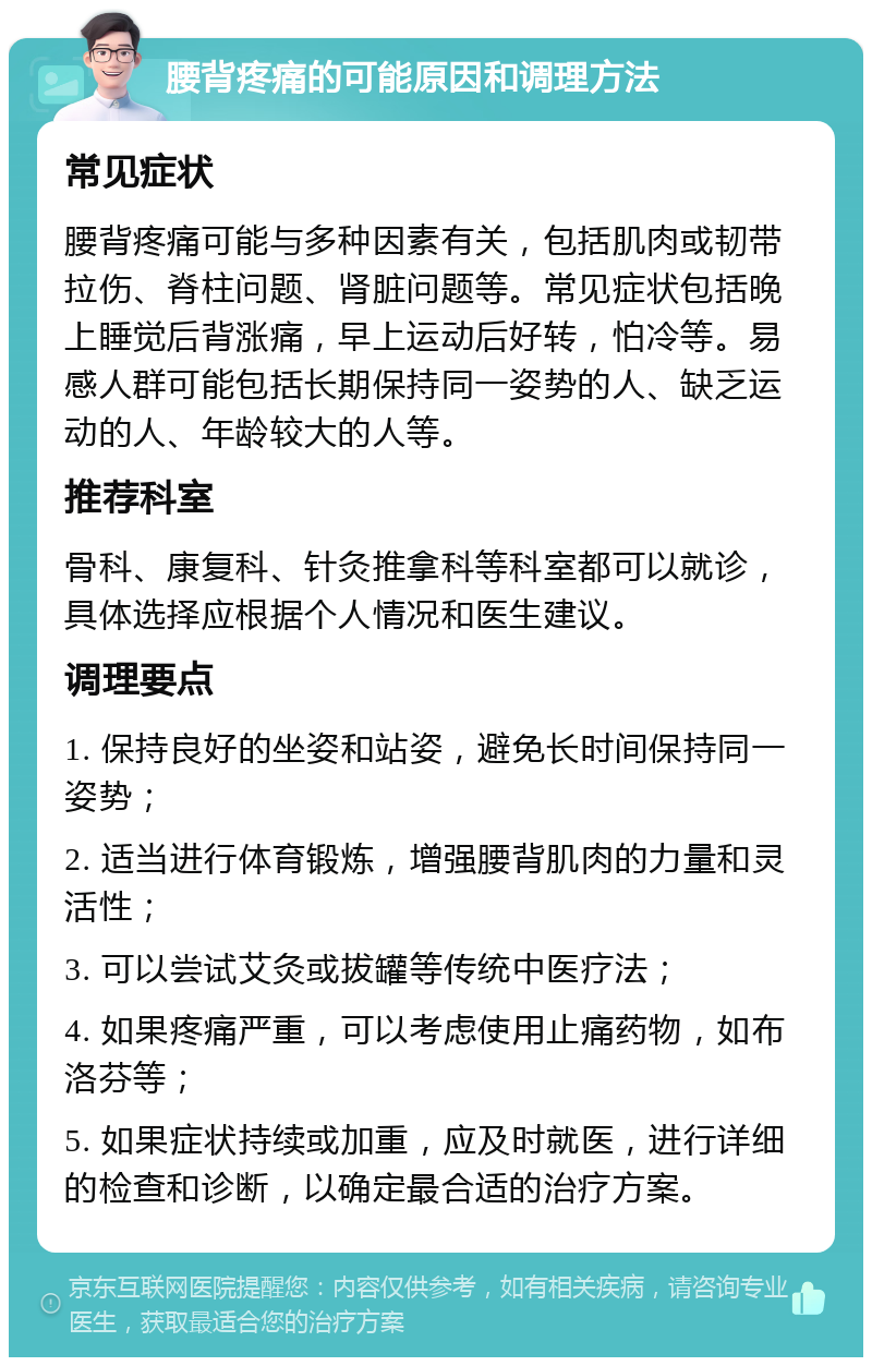 腰背疼痛的可能原因和调理方法 常见症状 腰背疼痛可能与多种因素有关，包括肌肉或韧带拉伤、脊柱问题、肾脏问题等。常见症状包括晚上睡觉后背涨痛，早上运动后好转，怕冷等。易感人群可能包括长期保持同一姿势的人、缺乏运动的人、年龄较大的人等。 推荐科室 骨科、康复科、针灸推拿科等科室都可以就诊，具体选择应根据个人情况和医生建议。 调理要点 1. 保持良好的坐姿和站姿，避免长时间保持同一姿势； 2. 适当进行体育锻炼，增强腰背肌肉的力量和灵活性； 3. 可以尝试艾灸或拔罐等传统中医疗法； 4. 如果疼痛严重，可以考虑使用止痛药物，如布洛芬等； 5. 如果症状持续或加重，应及时就医，进行详细的检查和诊断，以确定最合适的治疗方案。