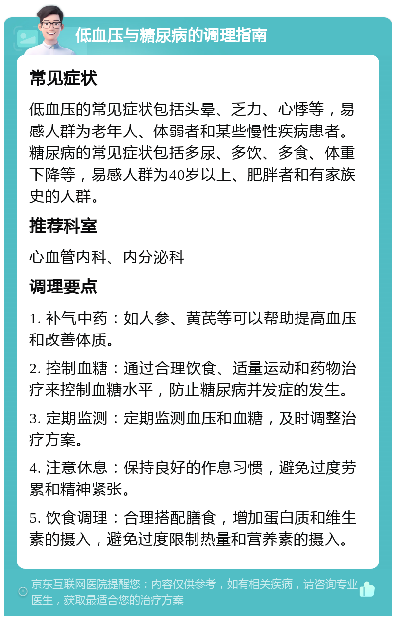 低血压与糖尿病的调理指南 常见症状 低血压的常见症状包括头晕、乏力、心悸等，易感人群为老年人、体弱者和某些慢性疾病患者。糖尿病的常见症状包括多尿、多饮、多食、体重下降等，易感人群为40岁以上、肥胖者和有家族史的人群。 推荐科室 心血管内科、内分泌科 调理要点 1. 补气中药：如人参、黄芪等可以帮助提高血压和改善体质。 2. 控制血糖：通过合理饮食、适量运动和药物治疗来控制血糖水平，防止糖尿病并发症的发生。 3. 定期监测：定期监测血压和血糖，及时调整治疗方案。 4. 注意休息：保持良好的作息习惯，避免过度劳累和精神紧张。 5. 饮食调理：合理搭配膳食，增加蛋白质和维生素的摄入，避免过度限制热量和营养素的摄入。