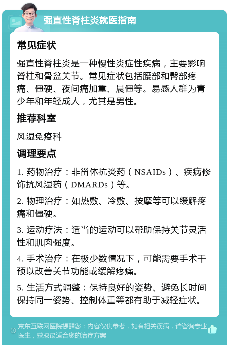 强直性脊柱炎就医指南 常见症状 强直性脊柱炎是一种慢性炎症性疾病，主要影响脊柱和骨盆关节。常见症状包括腰部和臀部疼痛、僵硬、夜间痛加重、晨僵等。易感人群为青少年和年轻成人，尤其是男性。 推荐科室 风湿免疫科 调理要点 1. 药物治疗：非甾体抗炎药（NSAIDs）、疾病修饰抗风湿药（DMARDs）等。 2. 物理治疗：如热敷、冷敷、按摩等可以缓解疼痛和僵硬。 3. 运动疗法：适当的运动可以帮助保持关节灵活性和肌肉强度。 4. 手术治疗：在极少数情况下，可能需要手术干预以改善关节功能或缓解疼痛。 5. 生活方式调整：保持良好的姿势、避免长时间保持同一姿势、控制体重等都有助于减轻症状。