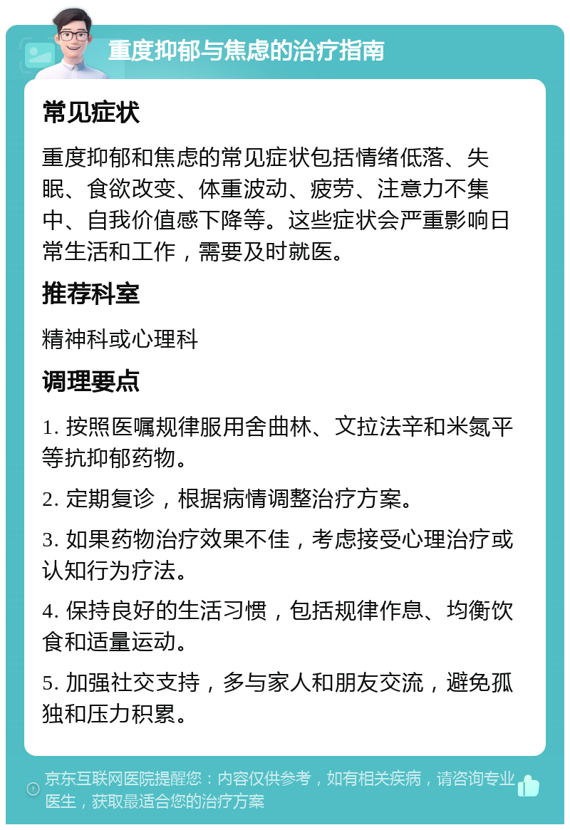 重度抑郁与焦虑的治疗指南 常见症状 重度抑郁和焦虑的常见症状包括情绪低落、失眠、食欲改变、体重波动、疲劳、注意力不集中、自我价值感下降等。这些症状会严重影响日常生活和工作，需要及时就医。 推荐科室 精神科或心理科 调理要点 1. 按照医嘱规律服用舍曲林、文拉法辛和米氮平等抗抑郁药物。 2. 定期复诊，根据病情调整治疗方案。 3. 如果药物治疗效果不佳，考虑接受心理治疗或认知行为疗法。 4. 保持良好的生活习惯，包括规律作息、均衡饮食和适量运动。 5. 加强社交支持，多与家人和朋友交流，避免孤独和压力积累。