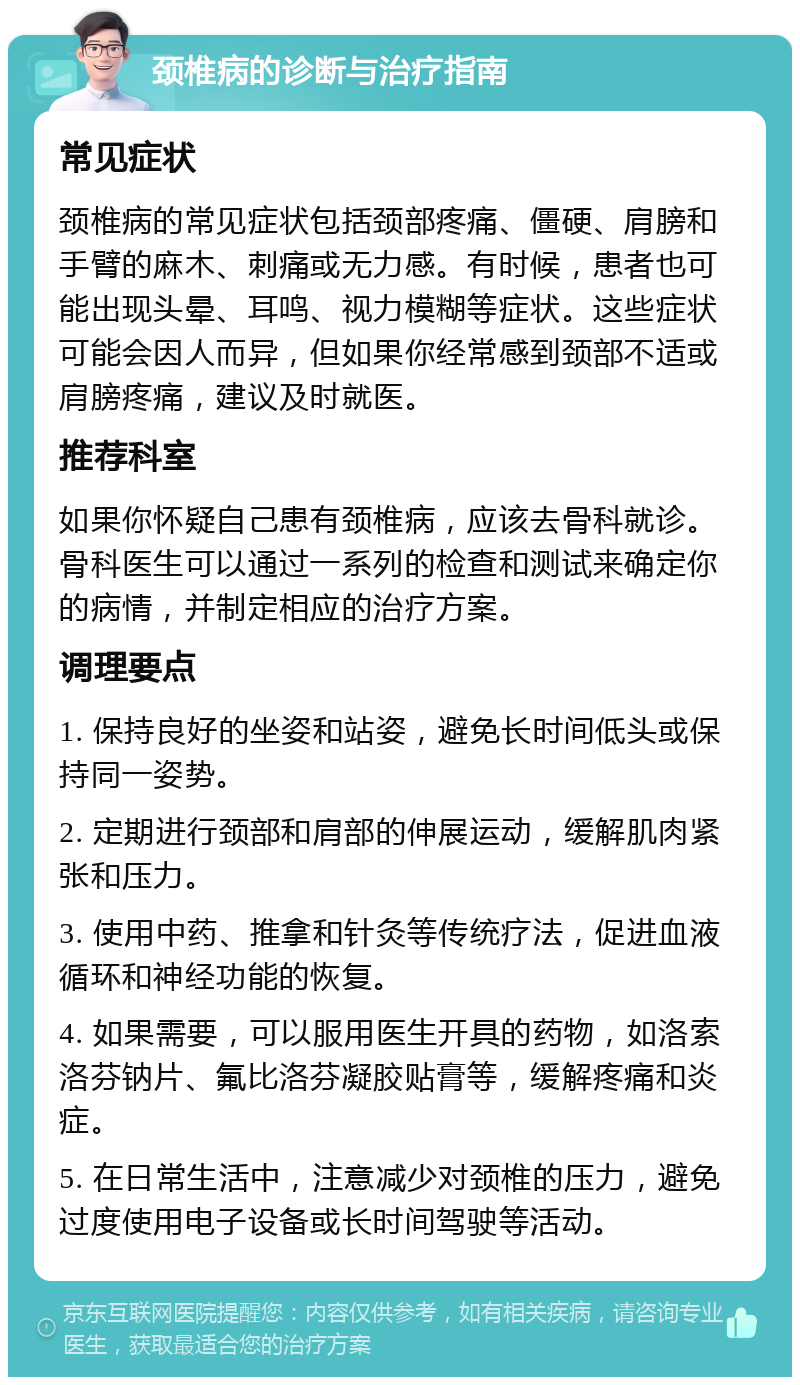 颈椎病的诊断与治疗指南 常见症状 颈椎病的常见症状包括颈部疼痛、僵硬、肩膀和手臂的麻木、刺痛或无力感。有时候，患者也可能出现头晕、耳鸣、视力模糊等症状。这些症状可能会因人而异，但如果你经常感到颈部不适或肩膀疼痛，建议及时就医。 推荐科室 如果你怀疑自己患有颈椎病，应该去骨科就诊。骨科医生可以通过一系列的检查和测试来确定你的病情，并制定相应的治疗方案。 调理要点 1. 保持良好的坐姿和站姿，避免长时间低头或保持同一姿势。 2. 定期进行颈部和肩部的伸展运动，缓解肌肉紧张和压力。 3. 使用中药、推拿和针灸等传统疗法，促进血液循环和神经功能的恢复。 4. 如果需要，可以服用医生开具的药物，如洛索洛芬钠片、氟比洛芬凝胶贴膏等，缓解疼痛和炎症。 5. 在日常生活中，注意减少对颈椎的压力，避免过度使用电子设备或长时间驾驶等活动。