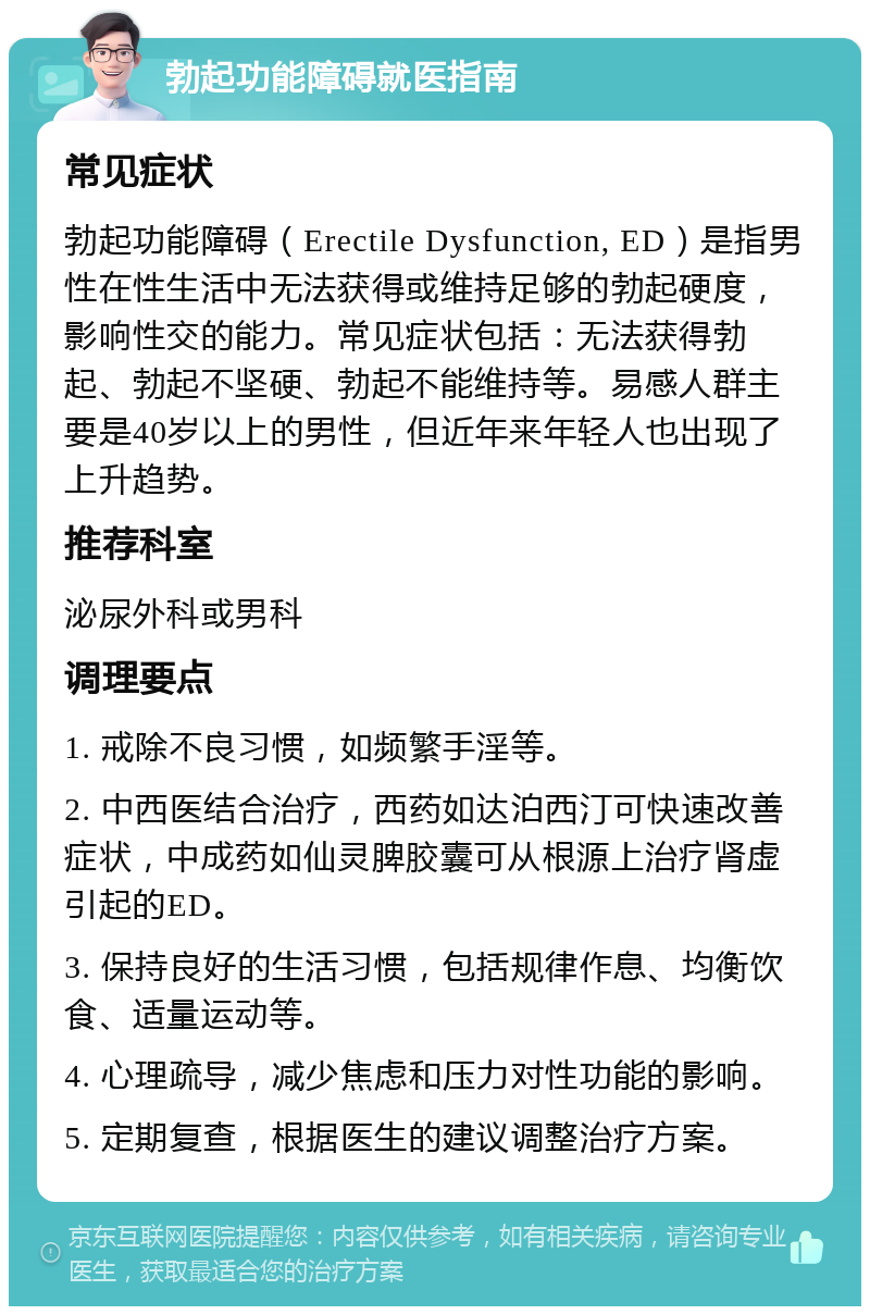 勃起功能障碍就医指南 常见症状 勃起功能障碍（Erectile Dysfunction, ED）是指男性在性生活中无法获得或维持足够的勃起硬度，影响性交的能力。常见症状包括：无法获得勃起、勃起不坚硬、勃起不能维持等。易感人群主要是40岁以上的男性，但近年来年轻人也出现了上升趋势。 推荐科室 泌尿外科或男科 调理要点 1. 戒除不良习惯，如频繁手淫等。 2. 中西医结合治疗，西药如达泊西汀可快速改善症状，中成药如仙灵脾胶囊可从根源上治疗肾虚引起的ED。 3. 保持良好的生活习惯，包括规律作息、均衡饮食、适量运动等。 4. 心理疏导，减少焦虑和压力对性功能的影响。 5. 定期复查，根据医生的建议调整治疗方案。