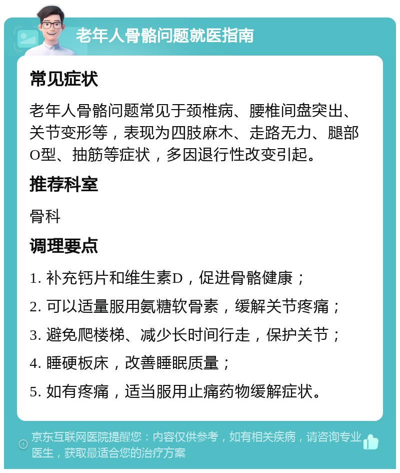 老年人骨骼问题就医指南 常见症状 老年人骨骼问题常见于颈椎病、腰椎间盘突出、关节变形等，表现为四肢麻木、走路无力、腿部O型、抽筋等症状，多因退行性改变引起。 推荐科室 骨科 调理要点 1. 补充钙片和维生素D，促进骨骼健康； 2. 可以适量服用氨糖软骨素，缓解关节疼痛； 3. 避免爬楼梯、减少长时间行走，保护关节； 4. 睡硬板床，改善睡眠质量； 5. 如有疼痛，适当服用止痛药物缓解症状。