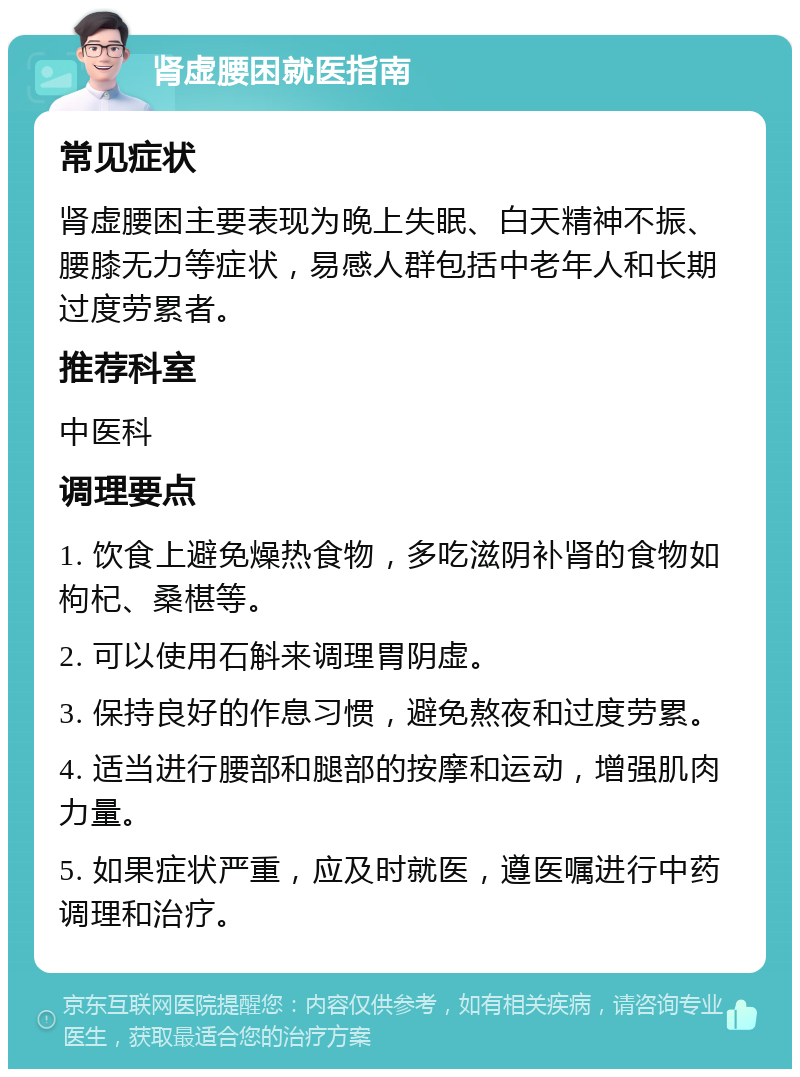 肾虚腰困就医指南 常见症状 肾虚腰困主要表现为晚上失眠、白天精神不振、腰膝无力等症状，易感人群包括中老年人和长期过度劳累者。 推荐科室 中医科 调理要点 1. 饮食上避免燥热食物，多吃滋阴补肾的食物如枸杞、桑椹等。 2. 可以使用石斛来调理胃阴虚。 3. 保持良好的作息习惯，避免熬夜和过度劳累。 4. 适当进行腰部和腿部的按摩和运动，增强肌肉力量。 5. 如果症状严重，应及时就医，遵医嘱进行中药调理和治疗。