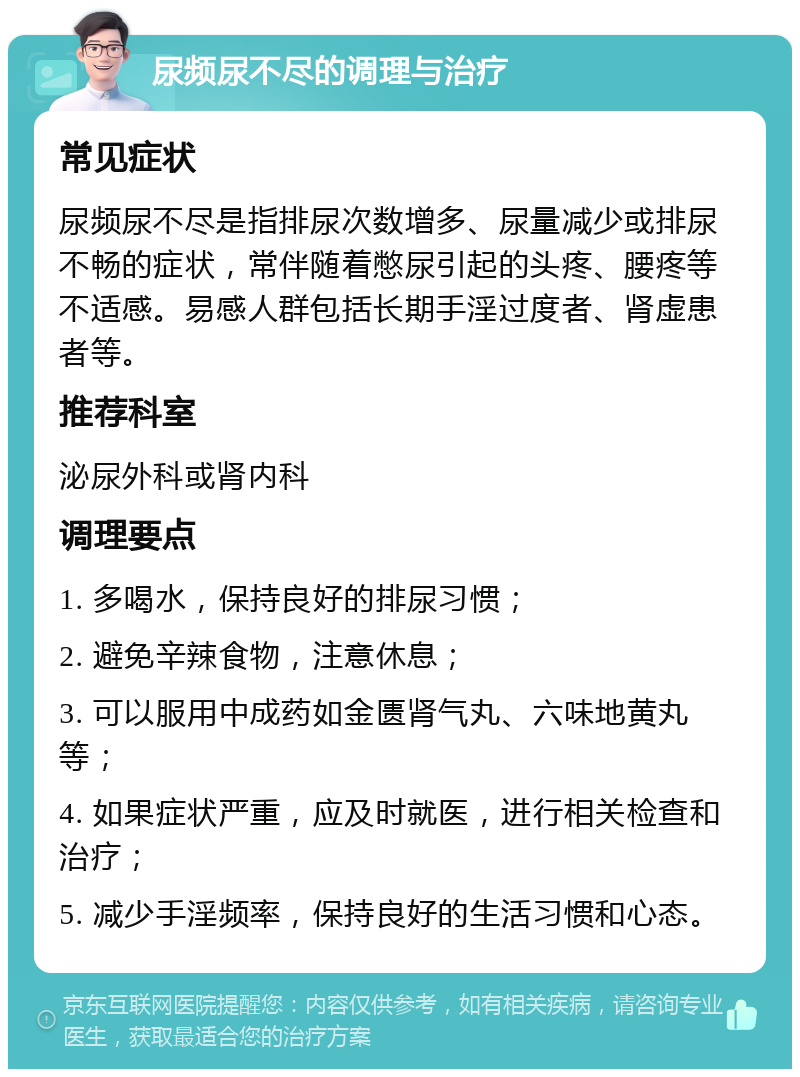 尿频尿不尽的调理与治疗 常见症状 尿频尿不尽是指排尿次数增多、尿量减少或排尿不畅的症状，常伴随着憋尿引起的头疼、腰疼等不适感。易感人群包括长期手淫过度者、肾虚患者等。 推荐科室 泌尿外科或肾内科 调理要点 1. 多喝水，保持良好的排尿习惯； 2. 避免辛辣食物，注意休息； 3. 可以服用中成药如金匮肾气丸、六味地黄丸等； 4. 如果症状严重，应及时就医，进行相关检查和治疗； 5. 减少手淫频率，保持良好的生活习惯和心态。