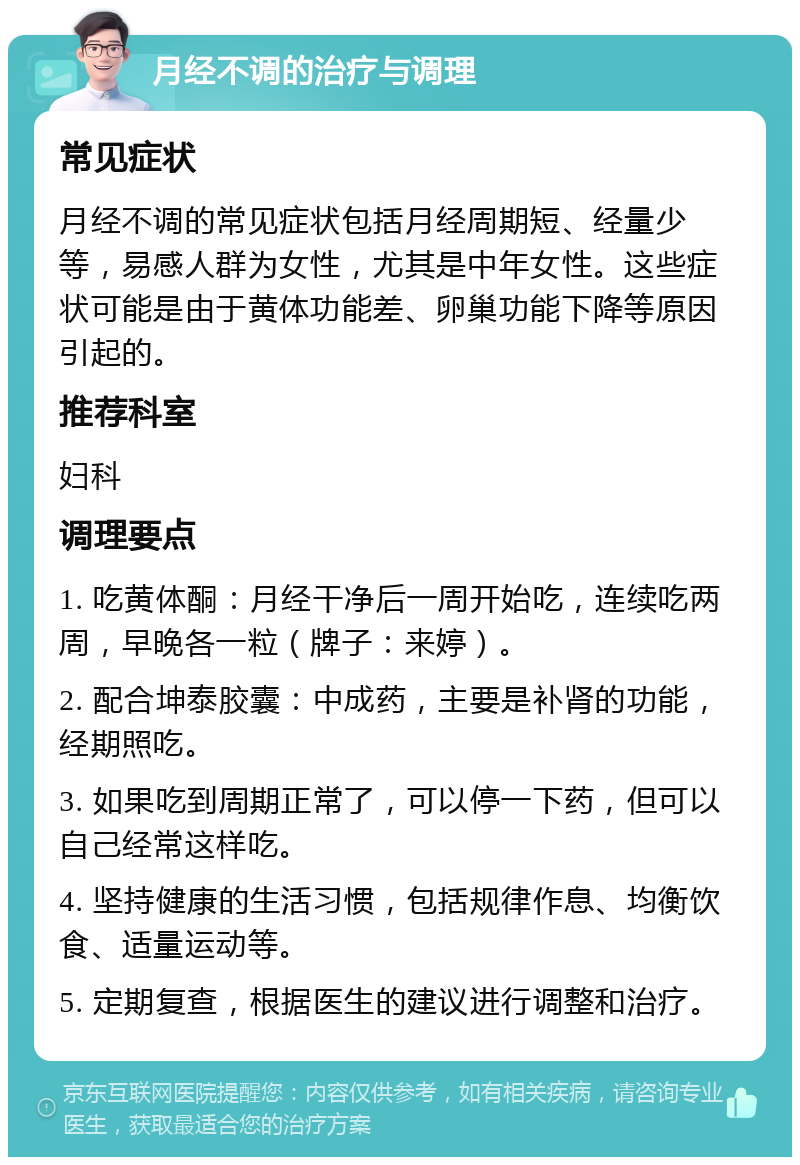 月经不调的治疗与调理 常见症状 月经不调的常见症状包括月经周期短、经量少等，易感人群为女性，尤其是中年女性。这些症状可能是由于黄体功能差、卵巢功能下降等原因引起的。 推荐科室 妇科 调理要点 1. 吃黄体酮：月经干净后一周开始吃，连续吃两周，早晚各一粒（牌子：来婷）。 2. 配合坤泰胶囊：中成药，主要是补肾的功能，经期照吃。 3. 如果吃到周期正常了，可以停一下药，但可以自己经常这样吃。 4. 坚持健康的生活习惯，包括规律作息、均衡饮食、适量运动等。 5. 定期复查，根据医生的建议进行调整和治疗。