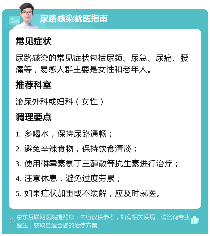 尿路感染就医指南 常见症状 尿路感染的常见症状包括尿频、尿急、尿痛、腰痛等，易感人群主要是女性和老年人。 推荐科室 泌尿外科或妇科（女性） 调理要点 1. 多喝水，保持尿路通畅； 2. 避免辛辣食物，保持饮食清淡； 3. 使用磷霉素氨丁三醇散等抗生素进行治疗； 4. 注意休息，避免过度劳累； 5. 如果症状加重或不缓解，应及时就医。