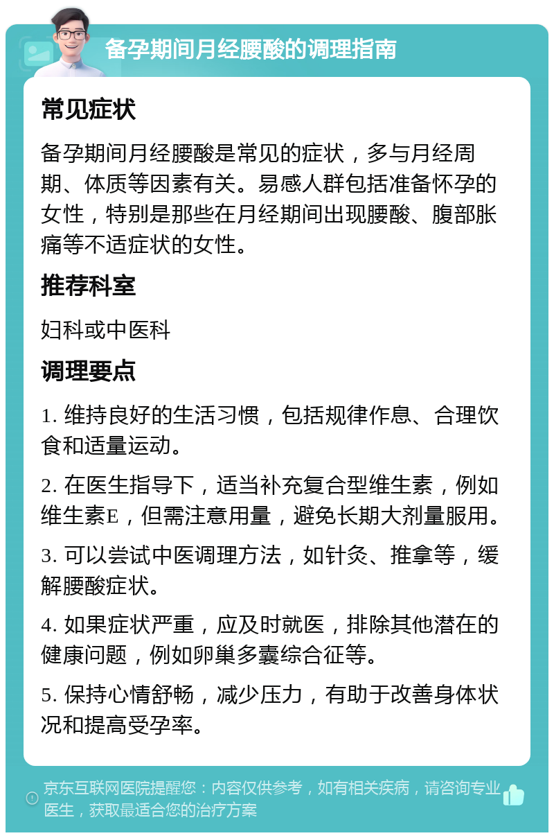 备孕期间月经腰酸的调理指南 常见症状 备孕期间月经腰酸是常见的症状，多与月经周期、体质等因素有关。易感人群包括准备怀孕的女性，特别是那些在月经期间出现腰酸、腹部胀痛等不适症状的女性。 推荐科室 妇科或中医科 调理要点 1. 维持良好的生活习惯，包括规律作息、合理饮食和适量运动。 2. 在医生指导下，适当补充复合型维生素，例如维生素E，但需注意用量，避免长期大剂量服用。 3. 可以尝试中医调理方法，如针灸、推拿等，缓解腰酸症状。 4. 如果症状严重，应及时就医，排除其他潜在的健康问题，例如卵巢多囊综合征等。 5. 保持心情舒畅，减少压力，有助于改善身体状况和提高受孕率。