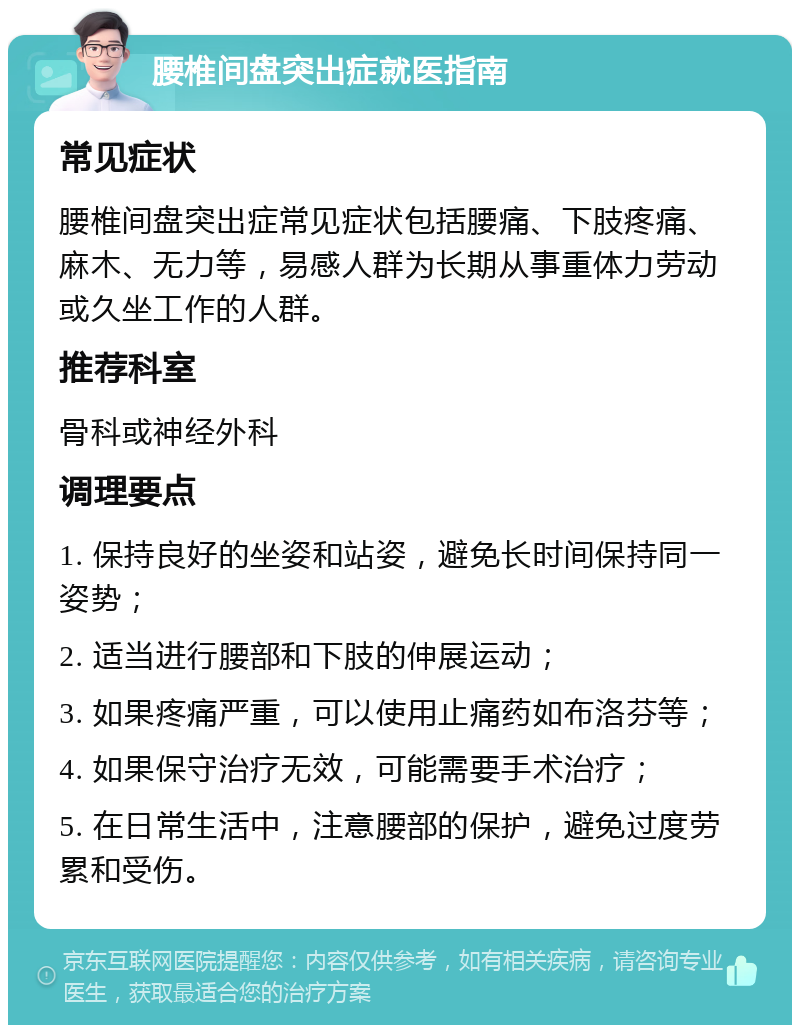 腰椎间盘突出症就医指南 常见症状 腰椎间盘突出症常见症状包括腰痛、下肢疼痛、麻木、无力等，易感人群为长期从事重体力劳动或久坐工作的人群。 推荐科室 骨科或神经外科 调理要点 1. 保持良好的坐姿和站姿，避免长时间保持同一姿势； 2. 适当进行腰部和下肢的伸展运动； 3. 如果疼痛严重，可以使用止痛药如布洛芬等； 4. 如果保守治疗无效，可能需要手术治疗； 5. 在日常生活中，注意腰部的保护，避免过度劳累和受伤。