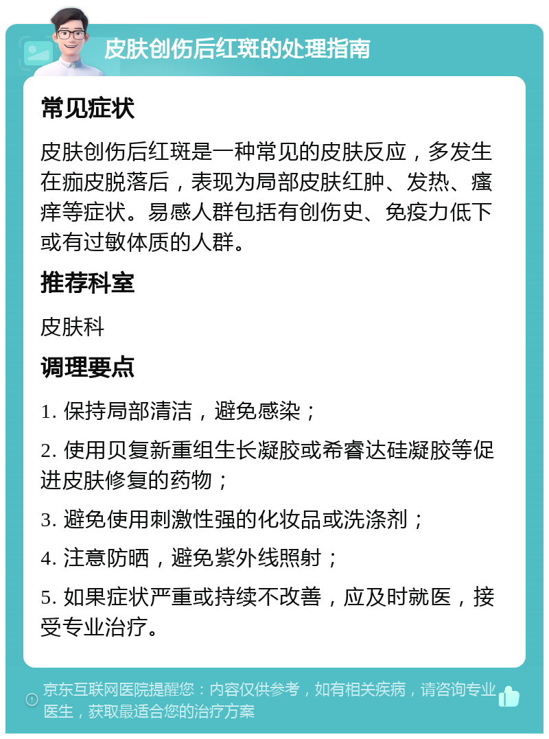 皮肤创伤后红斑的处理指南 常见症状 皮肤创伤后红斑是一种常见的皮肤反应，多发生在痂皮脱落后，表现为局部皮肤红肿、发热、瘙痒等症状。易感人群包括有创伤史、免疫力低下或有过敏体质的人群。 推荐科室 皮肤科 调理要点 1. 保持局部清洁，避免感染； 2. 使用贝复新重组生长凝胶或希睿达硅凝胶等促进皮肤修复的药物； 3. 避免使用刺激性强的化妆品或洗涤剂； 4. 注意防晒，避免紫外线照射； 5. 如果症状严重或持续不改善，应及时就医，接受专业治疗。