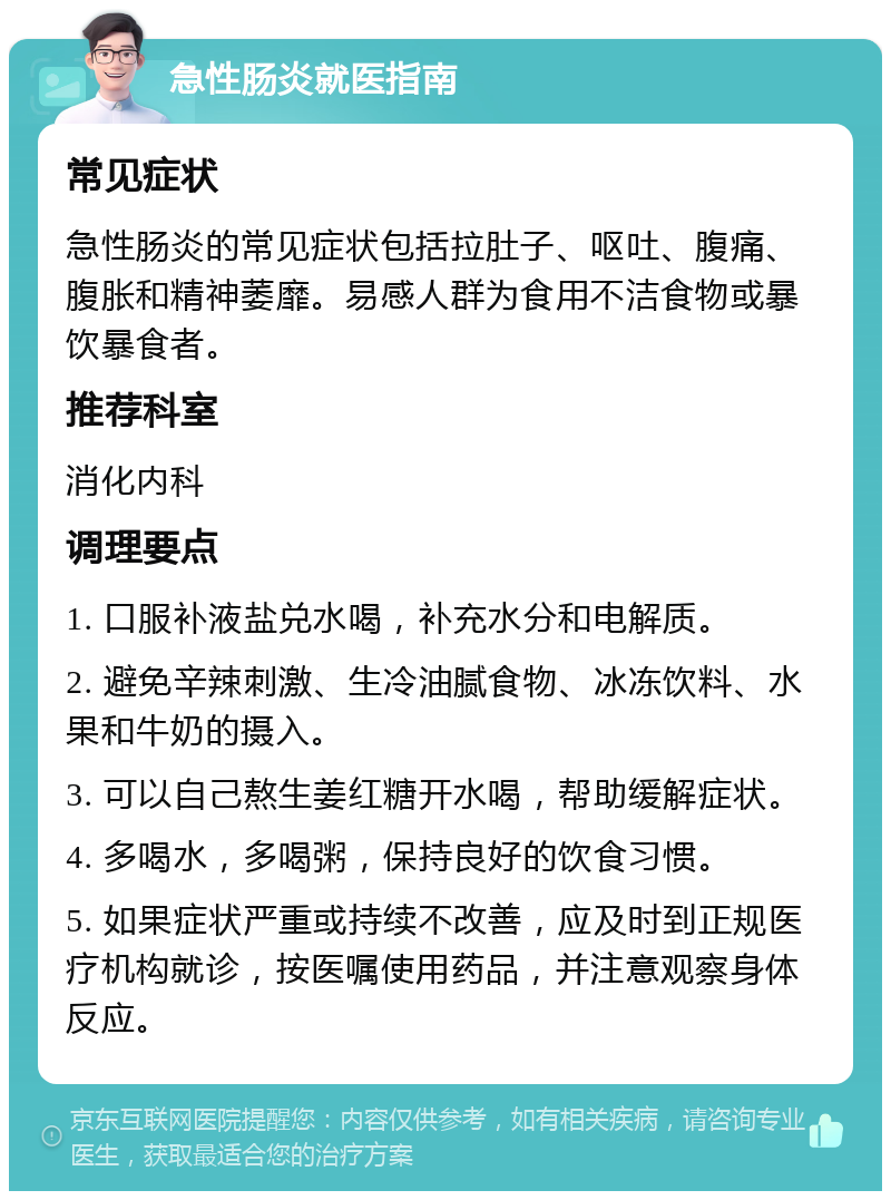 急性肠炎就医指南 常见症状 急性肠炎的常见症状包括拉肚子、呕吐、腹痛、腹胀和精神萎靡。易感人群为食用不洁食物或暴饮暴食者。 推荐科室 消化内科 调理要点 1. 口服补液盐兑水喝，补充水分和电解质。 2. 避免辛辣刺激、生冷油腻食物、冰冻饮料、水果和牛奶的摄入。 3. 可以自己熬生姜红糖开水喝，帮助缓解症状。 4. 多喝水，多喝粥，保持良好的饮食习惯。 5. 如果症状严重或持续不改善，应及时到正规医疗机构就诊，按医嘱使用药品，并注意观察身体反应。