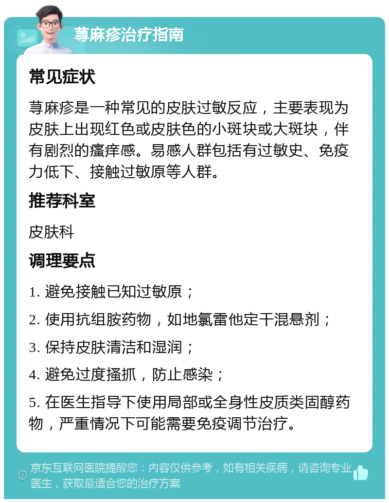 荨麻疹治疗指南 常见症状 荨麻疹是一种常见的皮肤过敏反应，主要表现为皮肤上出现红色或皮肤色的小斑块或大斑块，伴有剧烈的瘙痒感。易感人群包括有过敏史、免疫力低下、接触过敏原等人群。 推荐科室 皮肤科 调理要点 1. 避免接触已知过敏原； 2. 使用抗组胺药物，如地氯雷他定干混悬剂； 3. 保持皮肤清洁和湿润； 4. 避免过度搔抓，防止感染； 5. 在医生指导下使用局部或全身性皮质类固醇药物，严重情况下可能需要免疫调节治疗。