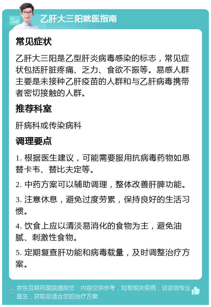 乙肝大三阳就医指南 常见症状 乙肝大三阳是乙型肝炎病毒感染的标志，常见症状包括肝脏疼痛、乏力、食欲不振等。易感人群主要是未接种乙肝疫苗的人群和与乙肝病毒携带者密切接触的人群。 推荐科室 肝病科或传染病科 调理要点 1. 根据医生建议，可能需要服用抗病毒药物如恩替卡韦、替比夫定等。 2. 中药方案可以辅助调理，整体改善肝脾功能。 3. 注意休息，避免过度劳累，保持良好的生活习惯。 4. 饮食上应以清淡易消化的食物为主，避免油腻、刺激性食物。 5. 定期复查肝功能和病毒载量，及时调整治疗方案。