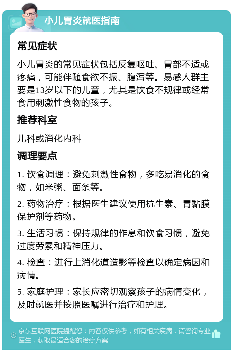 小儿胃炎就医指南 常见症状 小儿胃炎的常见症状包括反复呕吐、胃部不适或疼痛，可能伴随食欲不振、腹泻等。易感人群主要是13岁以下的儿童，尤其是饮食不规律或经常食用刺激性食物的孩子。 推荐科室 儿科或消化内科 调理要点 1. 饮食调理：避免刺激性食物，多吃易消化的食物，如米粥、面条等。 2. 药物治疗：根据医生建议使用抗生素、胃黏膜保护剂等药物。 3. 生活习惯：保持规律的作息和饮食习惯，避免过度劳累和精神压力。 4. 检查：进行上消化道造影等检查以确定病因和病情。 5. 家庭护理：家长应密切观察孩子的病情变化，及时就医并按照医嘱进行治疗和护理。