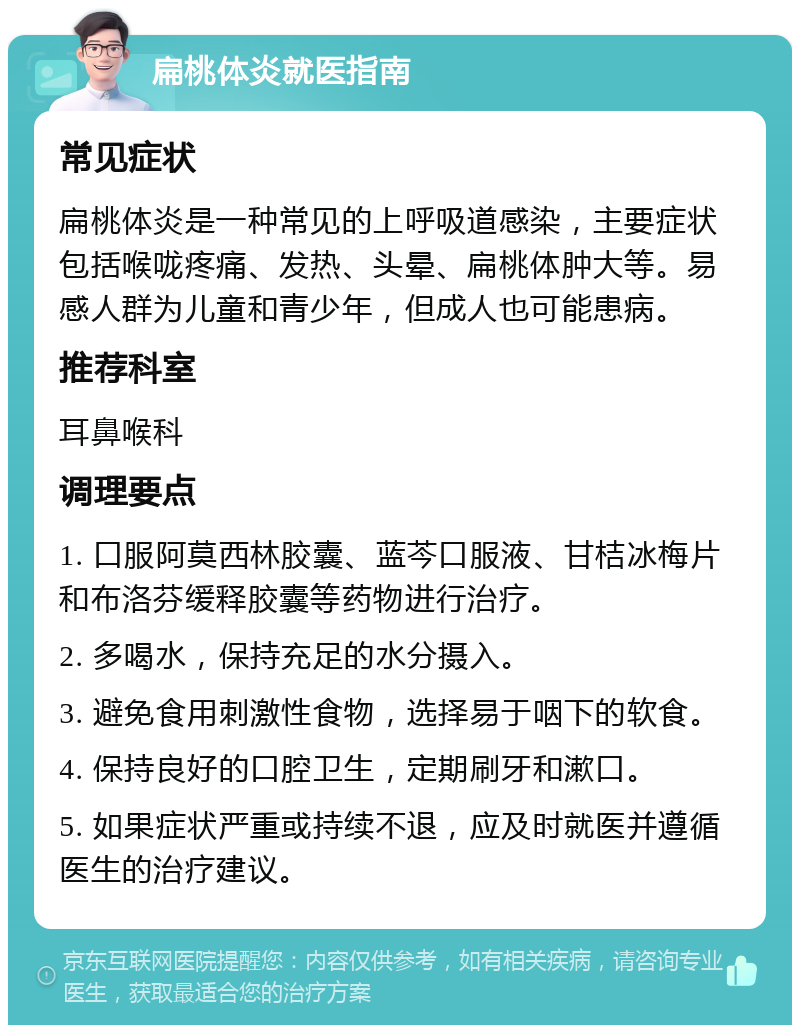 扁桃体炎就医指南 常见症状 扁桃体炎是一种常见的上呼吸道感染，主要症状包括喉咙疼痛、发热、头晕、扁桃体肿大等。易感人群为儿童和青少年，但成人也可能患病。 推荐科室 耳鼻喉科 调理要点 1. 口服阿莫西林胶囊、蓝芩口服液、甘桔冰梅片和布洛芬缓释胶囊等药物进行治疗。 2. 多喝水，保持充足的水分摄入。 3. 避免食用刺激性食物，选择易于咽下的软食。 4. 保持良好的口腔卫生，定期刷牙和漱口。 5. 如果症状严重或持续不退，应及时就医并遵循医生的治疗建议。