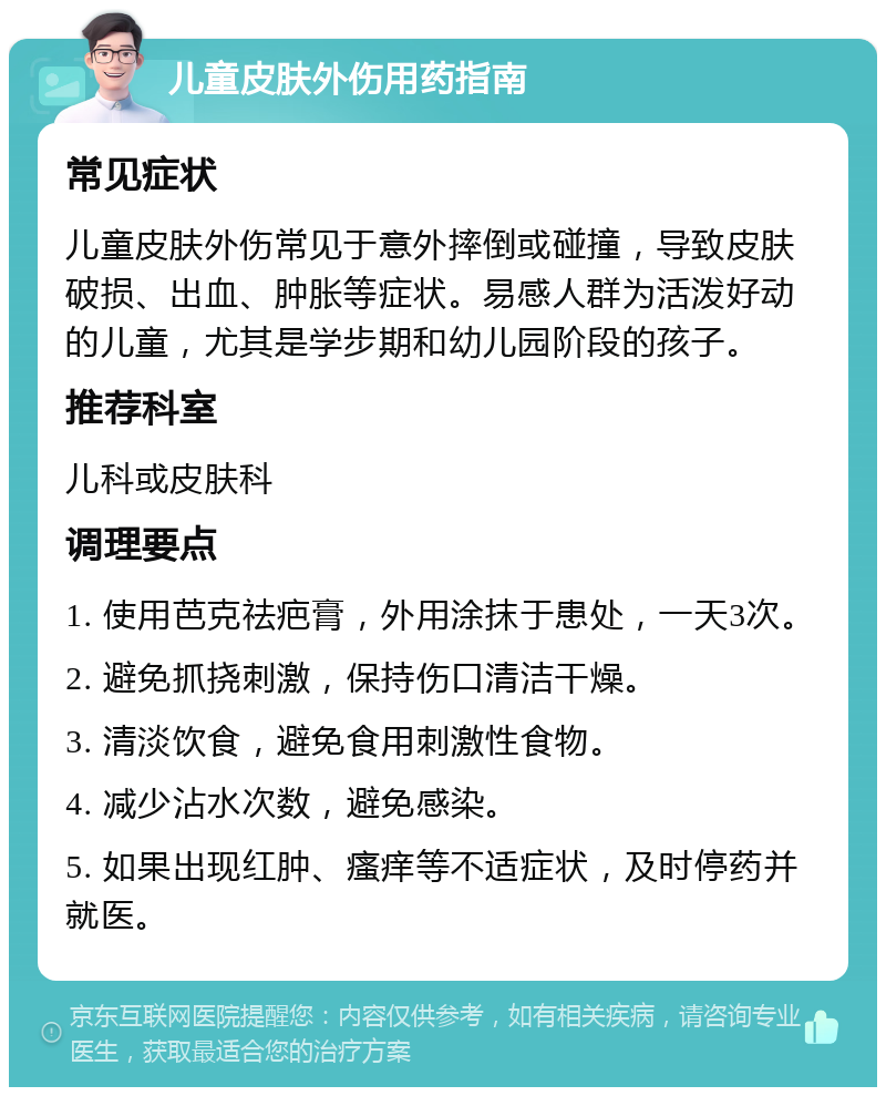 儿童皮肤外伤用药指南 常见症状 儿童皮肤外伤常见于意外摔倒或碰撞，导致皮肤破损、出血、肿胀等症状。易感人群为活泼好动的儿童，尤其是学步期和幼儿园阶段的孩子。 推荐科室 儿科或皮肤科 调理要点 1. 使用芭克祛疤膏，外用涂抹于患处，一天3次。 2. 避免抓挠刺激，保持伤口清洁干燥。 3. 清淡饮食，避免食用刺激性食物。 4. 减少沾水次数，避免感染。 5. 如果出现红肿、瘙痒等不适症状，及时停药并就医。