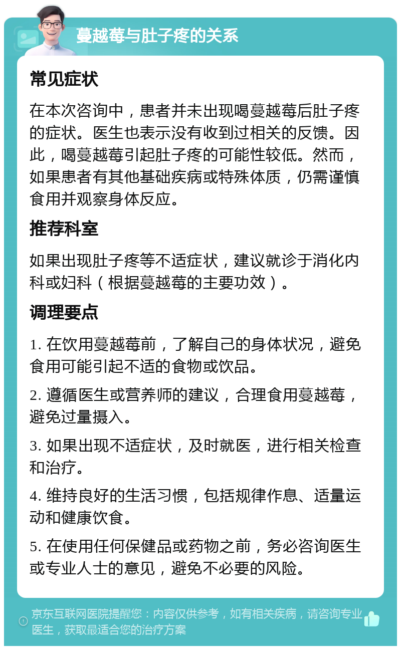 蔓越莓与肚子疼的关系 常见症状 在本次咨询中，患者并未出现喝蔓越莓后肚子疼的症状。医生也表示没有收到过相关的反馈。因此，喝蔓越莓引起肚子疼的可能性较低。然而，如果患者有其他基础疾病或特殊体质，仍需谨慎食用并观察身体反应。 推荐科室 如果出现肚子疼等不适症状，建议就诊于消化内科或妇科（根据蔓越莓的主要功效）。 调理要点 1. 在饮用蔓越莓前，了解自己的身体状况，避免食用可能引起不适的食物或饮品。 2. 遵循医生或营养师的建议，合理食用蔓越莓，避免过量摄入。 3. 如果出现不适症状，及时就医，进行相关检查和治疗。 4. 维持良好的生活习惯，包括规律作息、适量运动和健康饮食。 5. 在使用任何保健品或药物之前，务必咨询医生或专业人士的意见，避免不必要的风险。