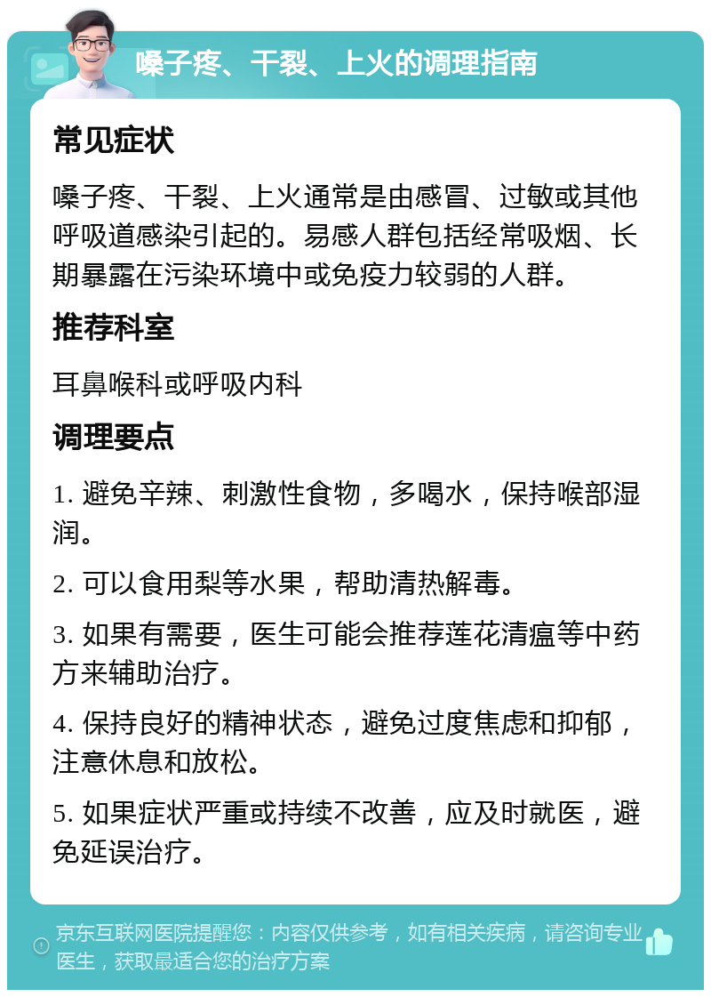 嗓子疼、干裂、上火的调理指南 常见症状 嗓子疼、干裂、上火通常是由感冒、过敏或其他呼吸道感染引起的。易感人群包括经常吸烟、长期暴露在污染环境中或免疫力较弱的人群。 推荐科室 耳鼻喉科或呼吸内科 调理要点 1. 避免辛辣、刺激性食物，多喝水，保持喉部湿润。 2. 可以食用梨等水果，帮助清热解毒。 3. 如果有需要，医生可能会推荐莲花清瘟等中药方来辅助治疗。 4. 保持良好的精神状态，避免过度焦虑和抑郁，注意休息和放松。 5. 如果症状严重或持续不改善，应及时就医，避免延误治疗。