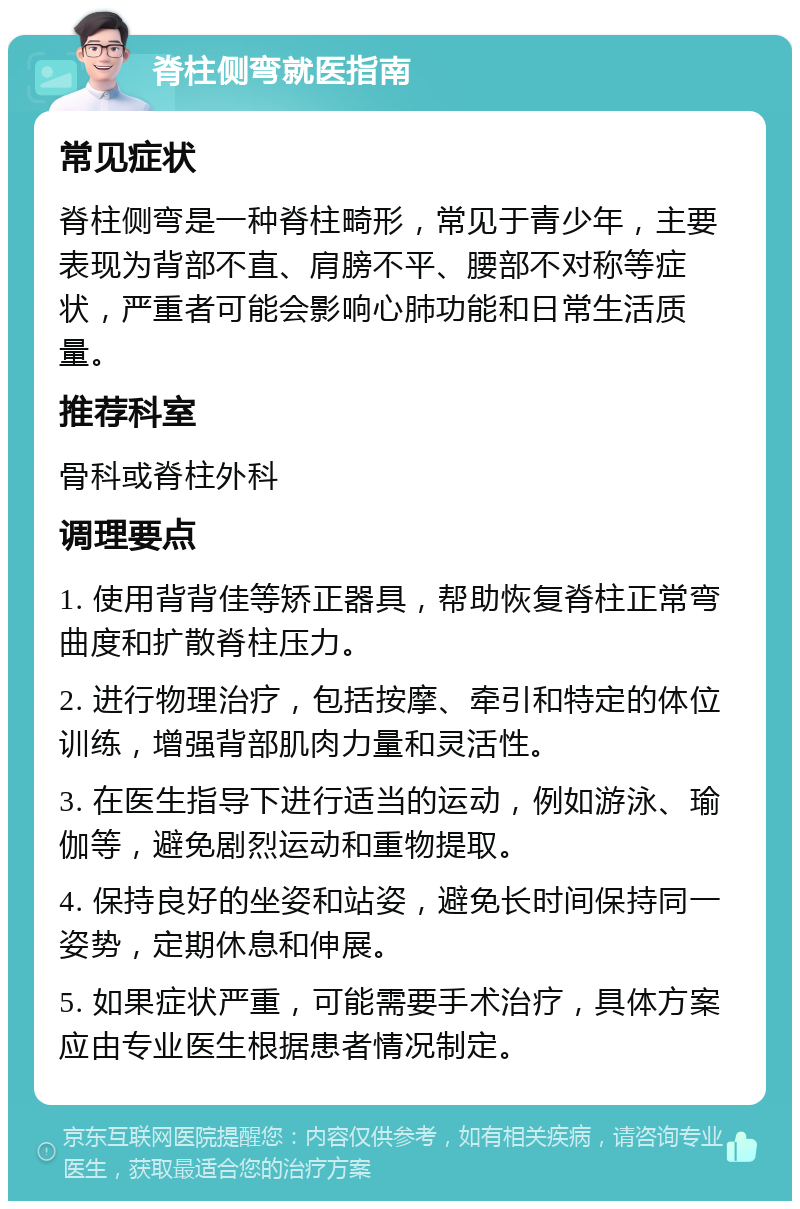 脊柱侧弯就医指南 常见症状 脊柱侧弯是一种脊柱畸形，常见于青少年，主要表现为背部不直、肩膀不平、腰部不对称等症状，严重者可能会影响心肺功能和日常生活质量。 推荐科室 骨科或脊柱外科 调理要点 1. 使用背背佳等矫正器具，帮助恢复脊柱正常弯曲度和扩散脊柱压力。 2. 进行物理治疗，包括按摩、牵引和特定的体位训练，增强背部肌肉力量和灵活性。 3. 在医生指导下进行适当的运动，例如游泳、瑜伽等，避免剧烈运动和重物提取。 4. 保持良好的坐姿和站姿，避免长时间保持同一姿势，定期休息和伸展。 5. 如果症状严重，可能需要手术治疗，具体方案应由专业医生根据患者情况制定。