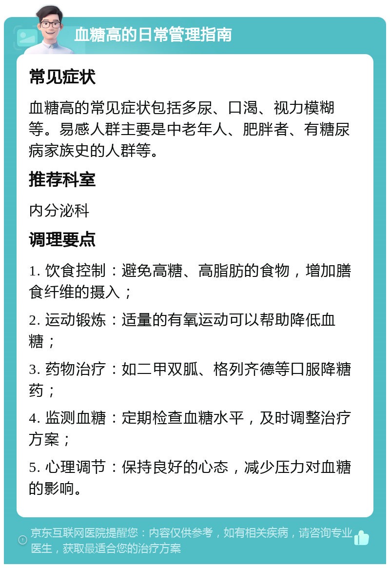 血糖高的日常管理指南 常见症状 血糖高的常见症状包括多尿、口渴、视力模糊等。易感人群主要是中老年人、肥胖者、有糖尿病家族史的人群等。 推荐科室 内分泌科 调理要点 1. 饮食控制：避免高糖、高脂肪的食物，增加膳食纤维的摄入； 2. 运动锻炼：适量的有氧运动可以帮助降低血糖； 3. 药物治疗：如二甲双胍、格列齐德等口服降糖药； 4. 监测血糖：定期检查血糖水平，及时调整治疗方案； 5. 心理调节：保持良好的心态，减少压力对血糖的影响。