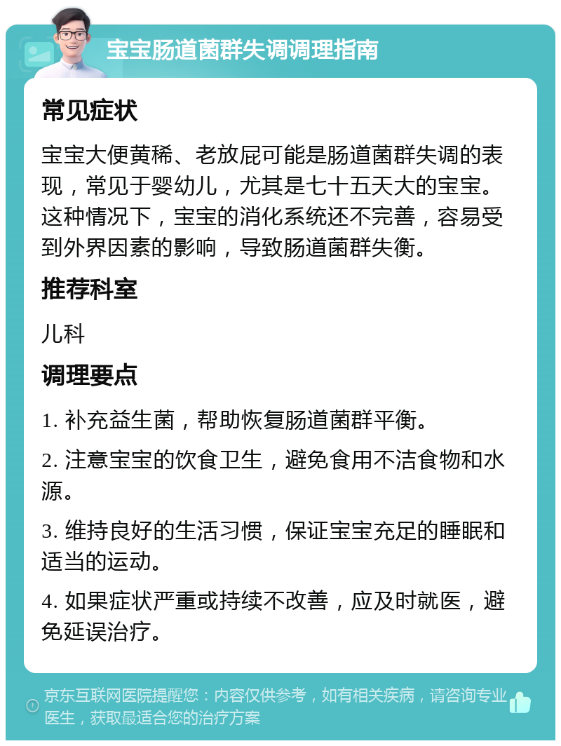 宝宝肠道菌群失调调理指南 常见症状 宝宝大便黄稀、老放屁可能是肠道菌群失调的表现，常见于婴幼儿，尤其是七十五天大的宝宝。这种情况下，宝宝的消化系统还不完善，容易受到外界因素的影响，导致肠道菌群失衡。 推荐科室 儿科 调理要点 1. 补充益生菌，帮助恢复肠道菌群平衡。 2. 注意宝宝的饮食卫生，避免食用不洁食物和水源。 3. 维持良好的生活习惯，保证宝宝充足的睡眠和适当的运动。 4. 如果症状严重或持续不改善，应及时就医，避免延误治疗。