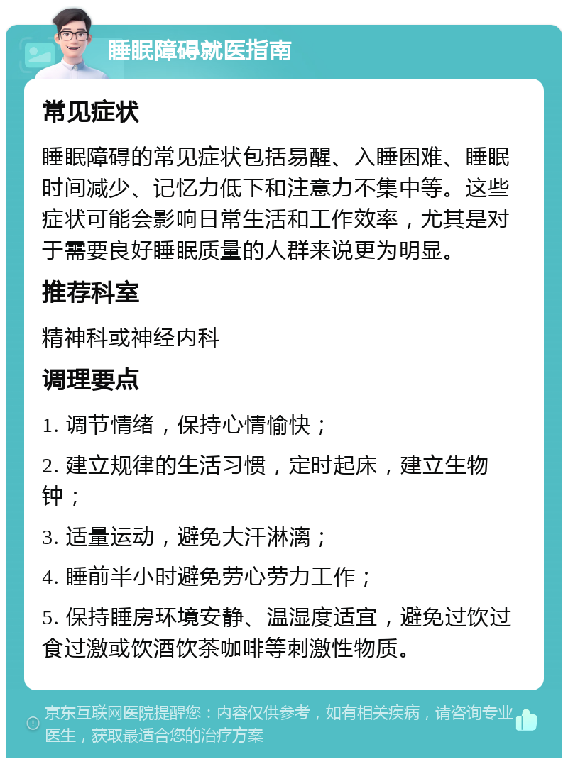 睡眠障碍就医指南 常见症状 睡眠障碍的常见症状包括易醒、入睡困难、睡眠时间减少、记忆力低下和注意力不集中等。这些症状可能会影响日常生活和工作效率，尤其是对于需要良好睡眠质量的人群来说更为明显。 推荐科室 精神科或神经内科 调理要点 1. 调节情绪，保持心情愉快； 2. 建立规律的生活习惯，定时起床，建立生物钟； 3. 适量运动，避免大汗淋漓； 4. 睡前半小时避免劳心劳力工作； 5. 保持睡房环境安静、温湿度适宜，避免过饮过食过激或饮酒饮茶咖啡等刺激性物质。