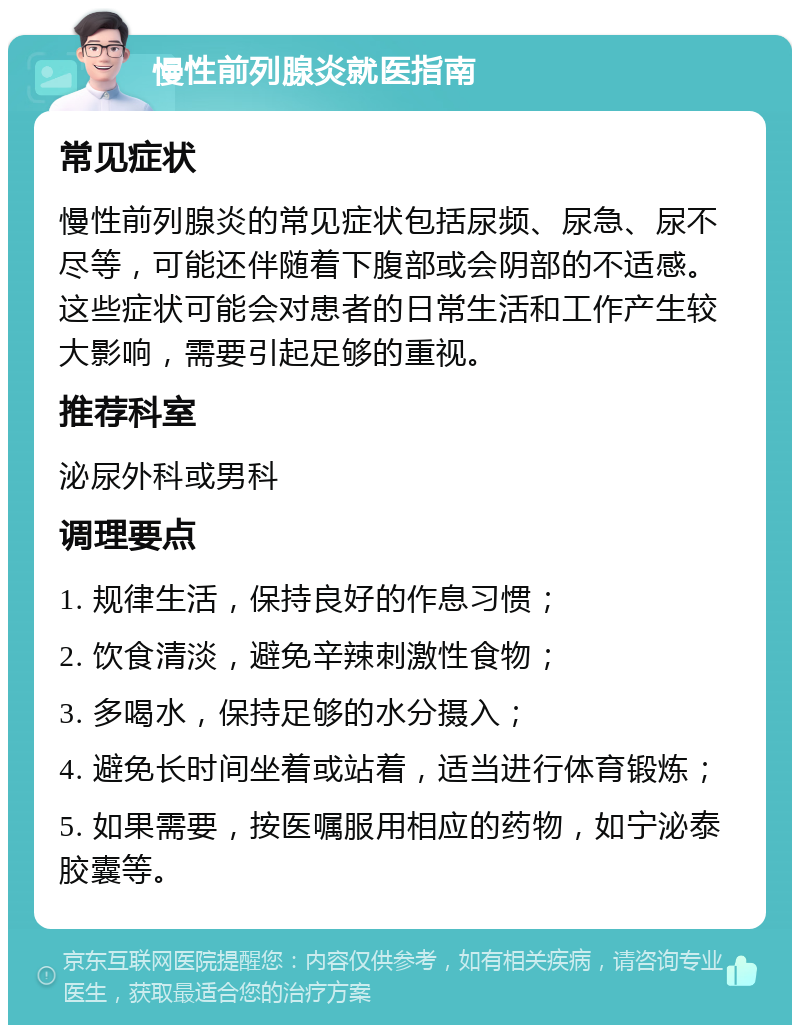 慢性前列腺炎就医指南 常见症状 慢性前列腺炎的常见症状包括尿频、尿急、尿不尽等，可能还伴随着下腹部或会阴部的不适感。这些症状可能会对患者的日常生活和工作产生较大影响，需要引起足够的重视。 推荐科室 泌尿外科或男科 调理要点 1. 规律生活，保持良好的作息习惯； 2. 饮食清淡，避免辛辣刺激性食物； 3. 多喝水，保持足够的水分摄入； 4. 避免长时间坐着或站着，适当进行体育锻炼； 5. 如果需要，按医嘱服用相应的药物，如宁泌泰胶囊等。