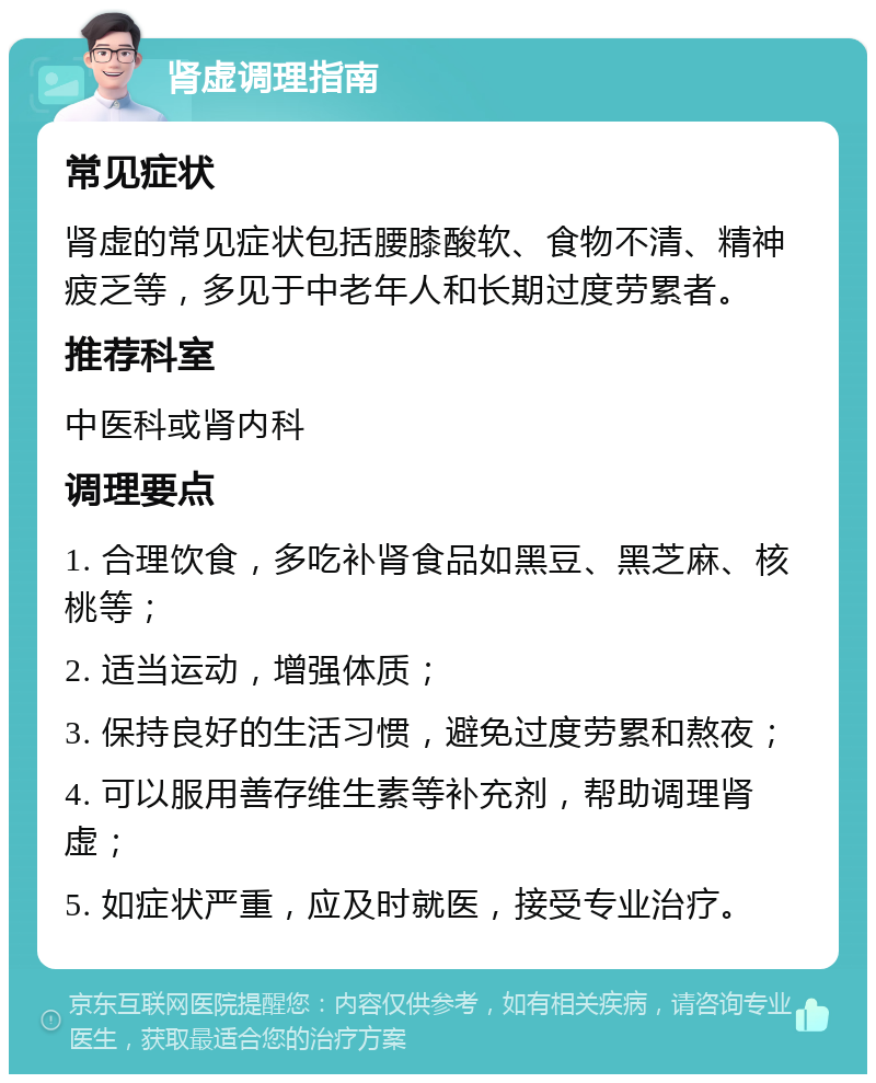 肾虚调理指南 常见症状 肾虚的常见症状包括腰膝酸软、食物不清、精神疲乏等，多见于中老年人和长期过度劳累者。 推荐科室 中医科或肾内科 调理要点 1. 合理饮食，多吃补肾食品如黑豆、黑芝麻、核桃等； 2. 适当运动，增强体质； 3. 保持良好的生活习惯，避免过度劳累和熬夜； 4. 可以服用善存维生素等补充剂，帮助调理肾虚； 5. 如症状严重，应及时就医，接受专业治疗。