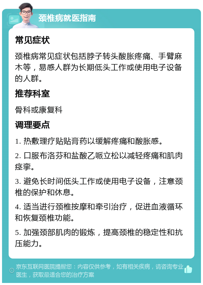 颈椎病就医指南 常见症状 颈椎病常见症状包括脖子转头酸胀疼痛、手臂麻木等，易感人群为长期低头工作或使用电子设备的人群。 推荐科室 骨科或康复科 调理要点 1. 热敷理疗贴贴膏药以缓解疼痛和酸胀感。 2. 口服布洛芬和盐酸乙哌立松以减轻疼痛和肌肉痉挛。 3. 避免长时间低头工作或使用电子设备，注意颈椎的保护和休息。 4. 适当进行颈椎按摩和牵引治疗，促进血液循环和恢复颈椎功能。 5. 加强颈部肌肉的锻炼，提高颈椎的稳定性和抗压能力。