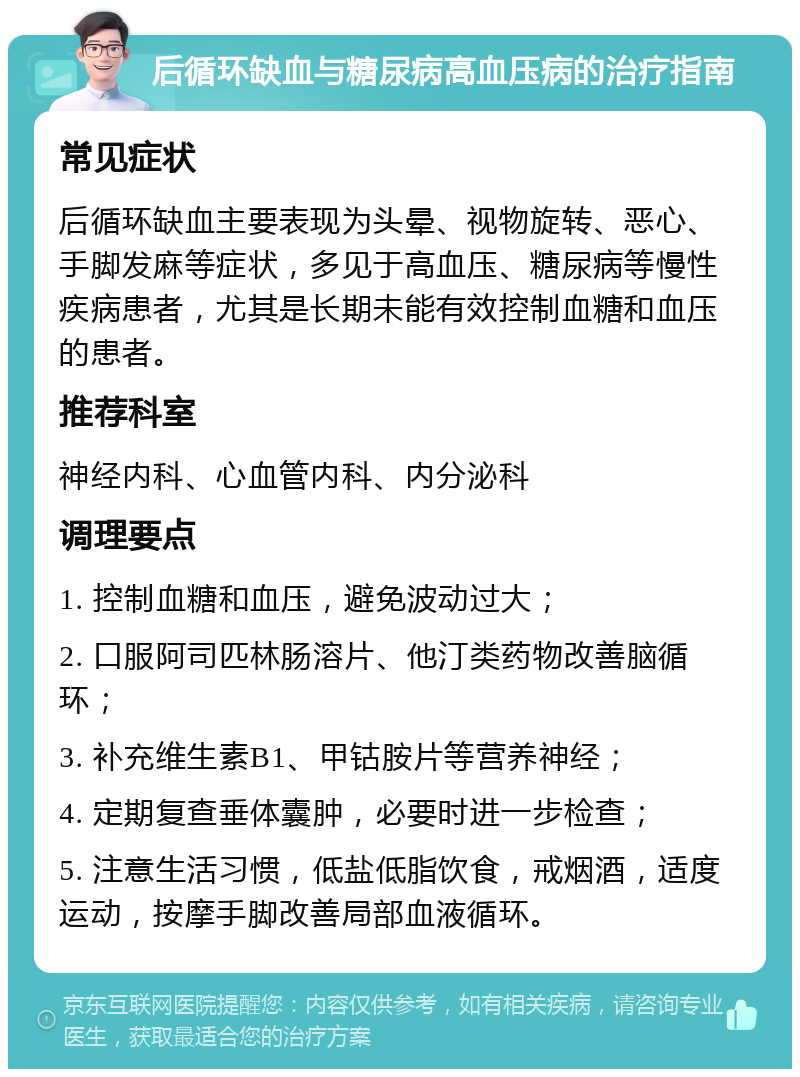 后循环缺血与糖尿病高血压病的治疗指南 常见症状 后循环缺血主要表现为头晕、视物旋转、恶心、手脚发麻等症状，多见于高血压、糖尿病等慢性疾病患者，尤其是长期未能有效控制血糖和血压的患者。 推荐科室 神经内科、心血管内科、内分泌科 调理要点 1. 控制血糖和血压，避免波动过大； 2. 口服阿司匹林肠溶片、他汀类药物改善脑循环； 3. 补充维生素B1、甲钴胺片等营养神经； 4. 定期复查垂体囊肿，必要时进一步检查； 5. 注意生活习惯，低盐低脂饮食，戒烟酒，适度运动，按摩手脚改善局部血液循环。