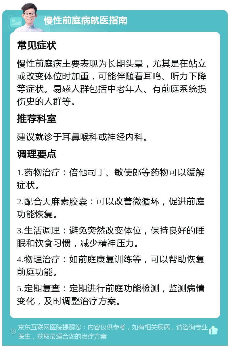 慢性前庭病就医指南 常见症状 慢性前庭病主要表现为长期头晕，尤其是在站立或改变体位时加重，可能伴随着耳鸣、听力下降等症状。易感人群包括中老年人、有前庭系统损伤史的人群等。 推荐科室 建议就诊于耳鼻喉科或神经内科。 调理要点 1.药物治疗：倍他司丁、敏使郎等药物可以缓解症状。 2.配合天麻素胶囊：可以改善微循环，促进前庭功能恢复。 3.生活调理：避免突然改变体位，保持良好的睡眠和饮食习惯，减少精神压力。 4.物理治疗：如前庭康复训练等，可以帮助恢复前庭功能。 5.定期复查：定期进行前庭功能检测，监测病情变化，及时调整治疗方案。