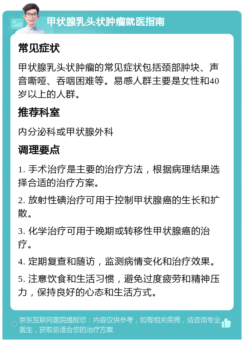 甲状腺乳头状肿瘤就医指南 常见症状 甲状腺乳头状肿瘤的常见症状包括颈部肿块、声音嘶哑、吞咽困难等。易感人群主要是女性和40岁以上的人群。 推荐科室 内分泌科或甲状腺外科 调理要点 1. 手术治疗是主要的治疗方法，根据病理结果选择合适的治疗方案。 2. 放射性碘治疗可用于控制甲状腺癌的生长和扩散。 3. 化学治疗可用于晚期或转移性甲状腺癌的治疗。 4. 定期复查和随访，监测病情变化和治疗效果。 5. 注意饮食和生活习惯，避免过度疲劳和精神压力，保持良好的心态和生活方式。