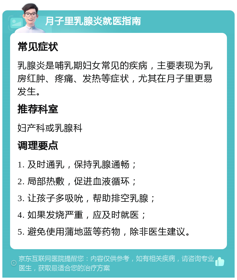 月子里乳腺炎就医指南 常见症状 乳腺炎是哺乳期妇女常见的疾病，主要表现为乳房红肿、疼痛、发热等症状，尤其在月子里更易发生。 推荐科室 妇产科或乳腺科 调理要点 1. 及时通乳，保持乳腺通畅； 2. 局部热敷，促进血液循环； 3. 让孩子多吸吮，帮助排空乳腺； 4. 如果发烧严重，应及时就医； 5. 避免使用蒲地蓝等药物，除非医生建议。