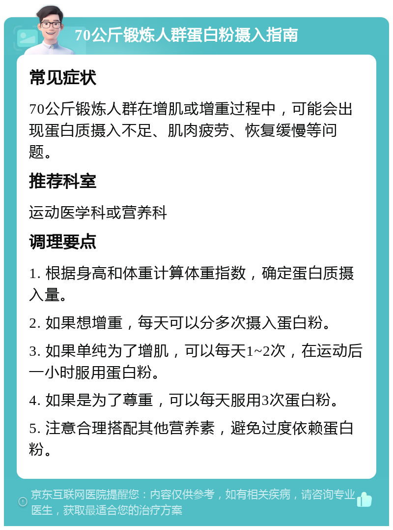 70公斤锻炼人群蛋白粉摄入指南 常见症状 70公斤锻炼人群在增肌或增重过程中，可能会出现蛋白质摄入不足、肌肉疲劳、恢复缓慢等问题。 推荐科室 运动医学科或营养科 调理要点 1. 根据身高和体重计算体重指数，确定蛋白质摄入量。 2. 如果想增重，每天可以分多次摄入蛋白粉。 3. 如果单纯为了增肌，可以每天1~2次，在运动后一小时服用蛋白粉。 4. 如果是为了尊重，可以每天服用3次蛋白粉。 5. 注意合理搭配其他营养素，避免过度依赖蛋白粉。