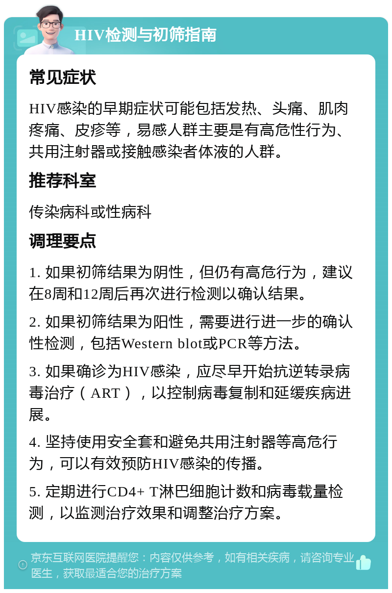 HIV检测与初筛指南 常见症状 HIV感染的早期症状可能包括发热、头痛、肌肉疼痛、皮疹等，易感人群主要是有高危性行为、共用注射器或接触感染者体液的人群。 推荐科室 传染病科或性病科 调理要点 1. 如果初筛结果为阴性，但仍有高危行为，建议在8周和12周后再次进行检测以确认结果。 2. 如果初筛结果为阳性，需要进行进一步的确认性检测，包括Western blot或PCR等方法。 3. 如果确诊为HIV感染，应尽早开始抗逆转录病毒治疗（ART），以控制病毒复制和延缓疾病进展。 4. 坚持使用安全套和避免共用注射器等高危行为，可以有效预防HIV感染的传播。 5. 定期进行CD4+ T淋巴细胞计数和病毒载量检测，以监测治疗效果和调整治疗方案。