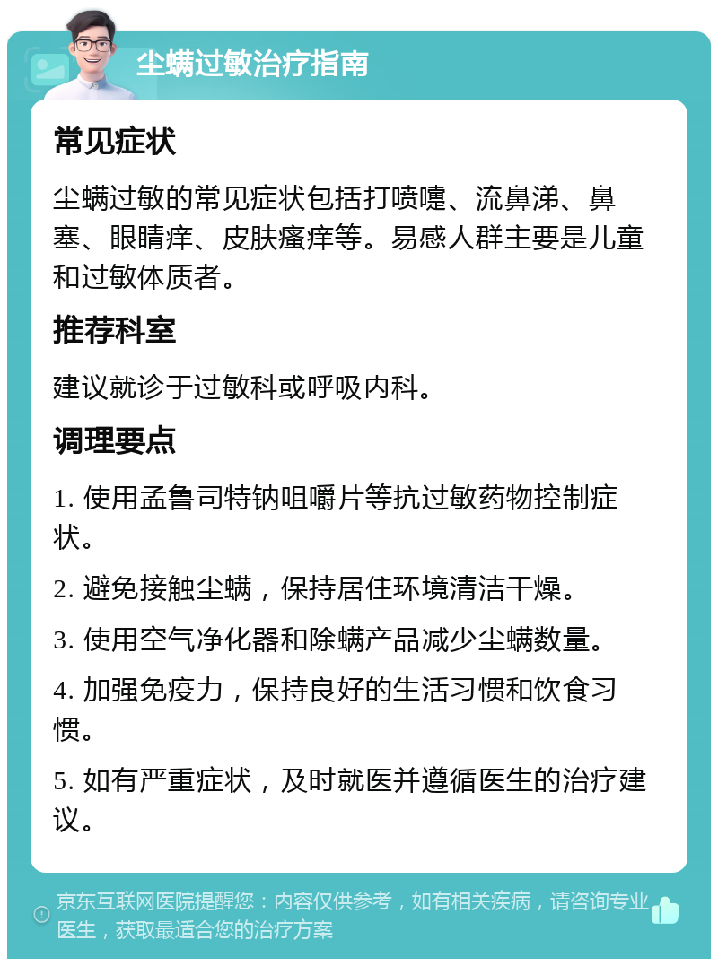 尘螨过敏治疗指南 常见症状 尘螨过敏的常见症状包括打喷嚏、流鼻涕、鼻塞、眼睛痒、皮肤瘙痒等。易感人群主要是儿童和过敏体质者。 推荐科室 建议就诊于过敏科或呼吸内科。 调理要点 1. 使用孟鲁司特钠咀嚼片等抗过敏药物控制症状。 2. 避免接触尘螨，保持居住环境清洁干燥。 3. 使用空气净化器和除螨产品减少尘螨数量。 4. 加强免疫力，保持良好的生活习惯和饮食习惯。 5. 如有严重症状，及时就医并遵循医生的治疗建议。