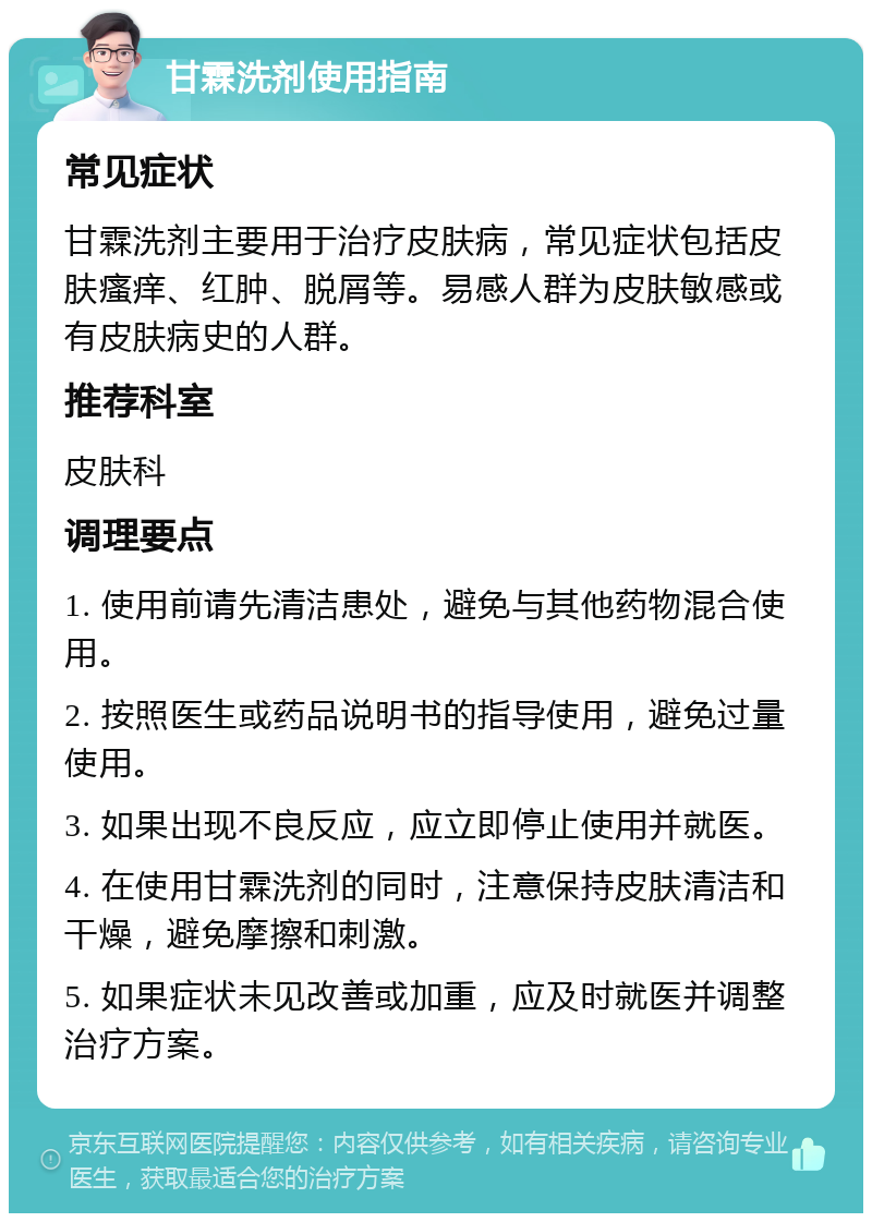 甘霖洗剂使用指南 常见症状 甘霖洗剂主要用于治疗皮肤病，常见症状包括皮肤瘙痒、红肿、脱屑等。易感人群为皮肤敏感或有皮肤病史的人群。 推荐科室 皮肤科 调理要点 1. 使用前请先清洁患处，避免与其他药物混合使用。 2. 按照医生或药品说明书的指导使用，避免过量使用。 3. 如果出现不良反应，应立即停止使用并就医。 4. 在使用甘霖洗剂的同时，注意保持皮肤清洁和干燥，避免摩擦和刺激。 5. 如果症状未见改善或加重，应及时就医并调整治疗方案。