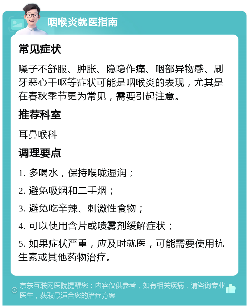 咽喉炎就医指南 常见症状 嗓子不舒服、肿胀、隐隐作痛、咽部异物感、刷牙恶心干呕等症状可能是咽喉炎的表现，尤其是在春秋季节更为常见，需要引起注意。 推荐科室 耳鼻喉科 调理要点 1. 多喝水，保持喉咙湿润； 2. 避免吸烟和二手烟； 3. 避免吃辛辣、刺激性食物； 4. 可以使用含片或喷雾剂缓解症状； 5. 如果症状严重，应及时就医，可能需要使用抗生素或其他药物治疗。