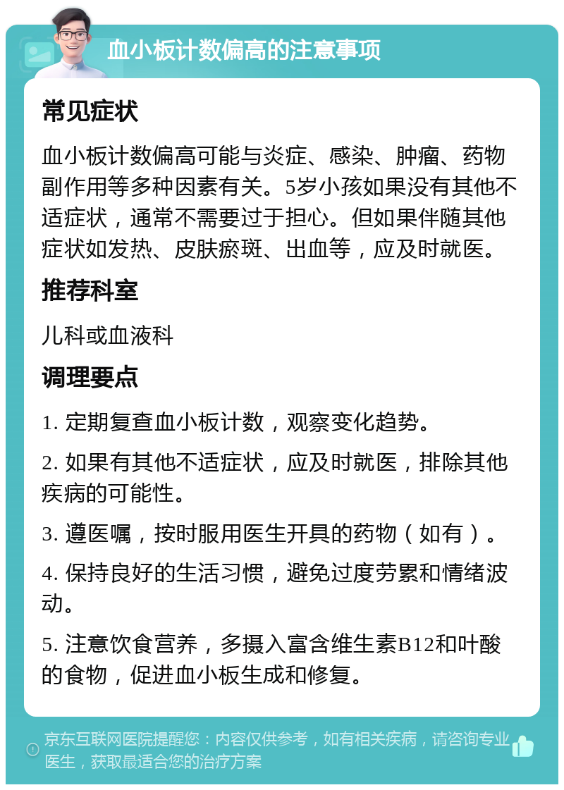 血小板计数偏高的注意事项 常见症状 血小板计数偏高可能与炎症、感染、肿瘤、药物副作用等多种因素有关。5岁小孩如果没有其他不适症状，通常不需要过于担心。但如果伴随其他症状如发热、皮肤瘀斑、出血等，应及时就医。 推荐科室 儿科或血液科 调理要点 1. 定期复查血小板计数，观察变化趋势。 2. 如果有其他不适症状，应及时就医，排除其他疾病的可能性。 3. 遵医嘱，按时服用医生开具的药物（如有）。 4. 保持良好的生活习惯，避免过度劳累和情绪波动。 5. 注意饮食营养，多摄入富含维生素B12和叶酸的食物，促进血小板生成和修复。