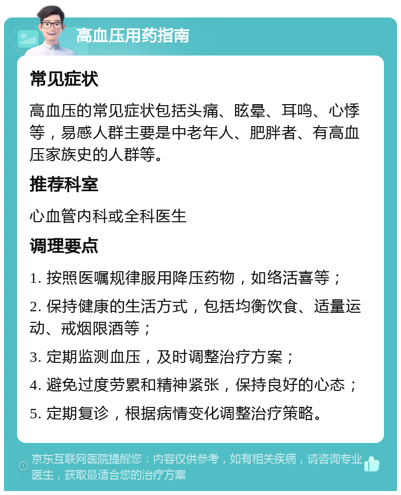 高血压用药指南 常见症状 高血压的常见症状包括头痛、眩晕、耳鸣、心悸等，易感人群主要是中老年人、肥胖者、有高血压家族史的人群等。 推荐科室 心血管内科或全科医生 调理要点 1. 按照医嘱规律服用降压药物，如络活喜等； 2. 保持健康的生活方式，包括均衡饮食、适量运动、戒烟限酒等； 3. 定期监测血压，及时调整治疗方案； 4. 避免过度劳累和精神紧张，保持良好的心态； 5. 定期复诊，根据病情变化调整治疗策略。