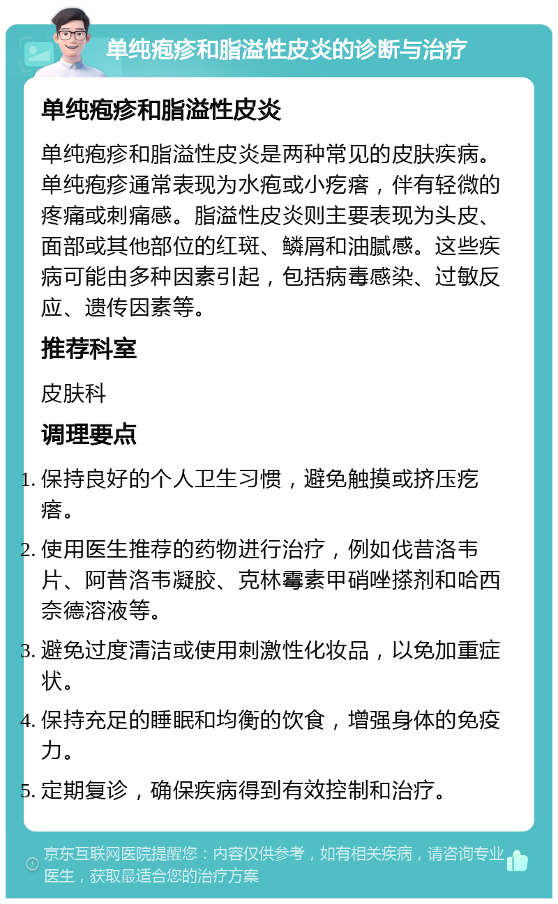 单纯疱疹和脂溢性皮炎的诊断与治疗 单纯疱疹和脂溢性皮炎 单纯疱疹和脂溢性皮炎是两种常见的皮肤疾病。单纯疱疹通常表现为水疱或小疙瘩，伴有轻微的疼痛或刺痛感。脂溢性皮炎则主要表现为头皮、面部或其他部位的红斑、鳞屑和油腻感。这些疾病可能由多种因素引起，包括病毒感染、过敏反应、遗传因素等。 推荐科室 皮肤科 调理要点 保持良好的个人卫生习惯，避免触摸或挤压疙瘩。 使用医生推荐的药物进行治疗，例如伐昔洛韦片、阿昔洛韦凝胶、克林霉素甲硝唑搽剂和哈西奈德溶液等。 避免过度清洁或使用刺激性化妆品，以免加重症状。 保持充足的睡眠和均衡的饮食，增强身体的免疫力。 定期复诊，确保疾病得到有效控制和治疗。