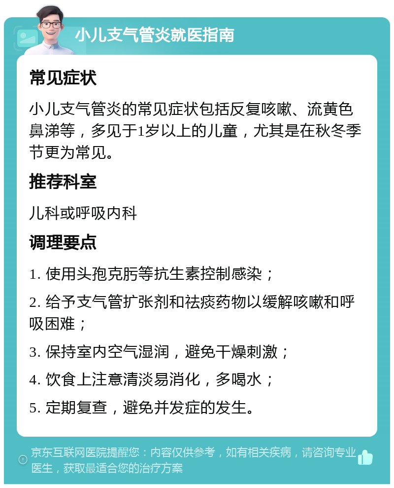 小儿支气管炎就医指南 常见症状 小儿支气管炎的常见症状包括反复咳嗽、流黄色鼻涕等，多见于1岁以上的儿童，尤其是在秋冬季节更为常见。 推荐科室 儿科或呼吸内科 调理要点 1. 使用头孢克肟等抗生素控制感染； 2. 给予支气管扩张剂和祛痰药物以缓解咳嗽和呼吸困难； 3. 保持室内空气湿润，避免干燥刺激； 4. 饮食上注意清淡易消化，多喝水； 5. 定期复查，避免并发症的发生。