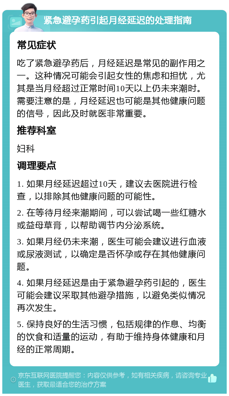 紧急避孕药引起月经延迟的处理指南 常见症状 吃了紧急避孕药后，月经延迟是常见的副作用之一。这种情况可能会引起女性的焦虑和担忧，尤其是当月经超过正常时间10天以上仍未来潮时。需要注意的是，月经延迟也可能是其他健康问题的信号，因此及时就医非常重要。 推荐科室 妇科 调理要点 1. 如果月经延迟超过10天，建议去医院进行检查，以排除其他健康问题的可能性。 2. 在等待月经来潮期间，可以尝试喝一些红糖水或益母草膏，以帮助调节内分泌系统。 3. 如果月经仍未来潮，医生可能会建议进行血液或尿液测试，以确定是否怀孕或存在其他健康问题。 4. 如果月经延迟是由于紧急避孕药引起的，医生可能会建议采取其他避孕措施，以避免类似情况再次发生。 5. 保持良好的生活习惯，包括规律的作息、均衡的饮食和适量的运动，有助于维持身体健康和月经的正常周期。