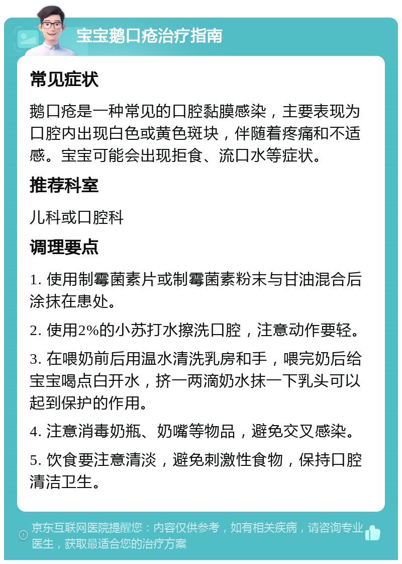 宝宝鹅口疮治疗指南 常见症状 鹅口疮是一种常见的口腔黏膜感染，主要表现为口腔内出现白色或黄色斑块，伴随着疼痛和不适感。宝宝可能会出现拒食、流口水等症状。 推荐科室 儿科或口腔科 调理要点 1. 使用制霉菌素片或制霉菌素粉末与甘油混合后涂抹在患处。 2. 使用2%的小苏打水擦洗口腔，注意动作要轻。 3. 在喂奶前后用温水清洗乳房和手，喂完奶后给宝宝喝点白开水，挤一两滴奶水抹一下乳头可以起到保护的作用。 4. 注意消毒奶瓶、奶嘴等物品，避免交叉感染。 5. 饮食要注意清淡，避免刺激性食物，保持口腔清洁卫生。