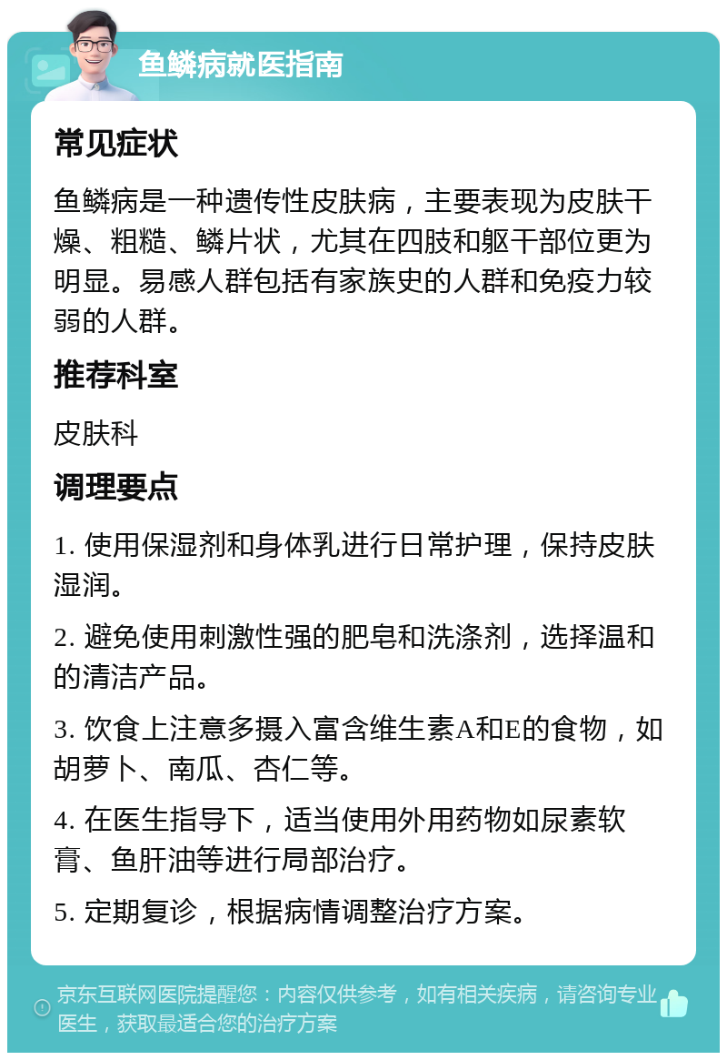 鱼鳞病就医指南 常见症状 鱼鳞病是一种遗传性皮肤病，主要表现为皮肤干燥、粗糙、鳞片状，尤其在四肢和躯干部位更为明显。易感人群包括有家族史的人群和免疫力较弱的人群。 推荐科室 皮肤科 调理要点 1. 使用保湿剂和身体乳进行日常护理，保持皮肤湿润。 2. 避免使用刺激性强的肥皂和洗涤剂，选择温和的清洁产品。 3. 饮食上注意多摄入富含维生素A和E的食物，如胡萝卜、南瓜、杏仁等。 4. 在医生指导下，适当使用外用药物如尿素软膏、鱼肝油等进行局部治疗。 5. 定期复诊，根据病情调整治疗方案。