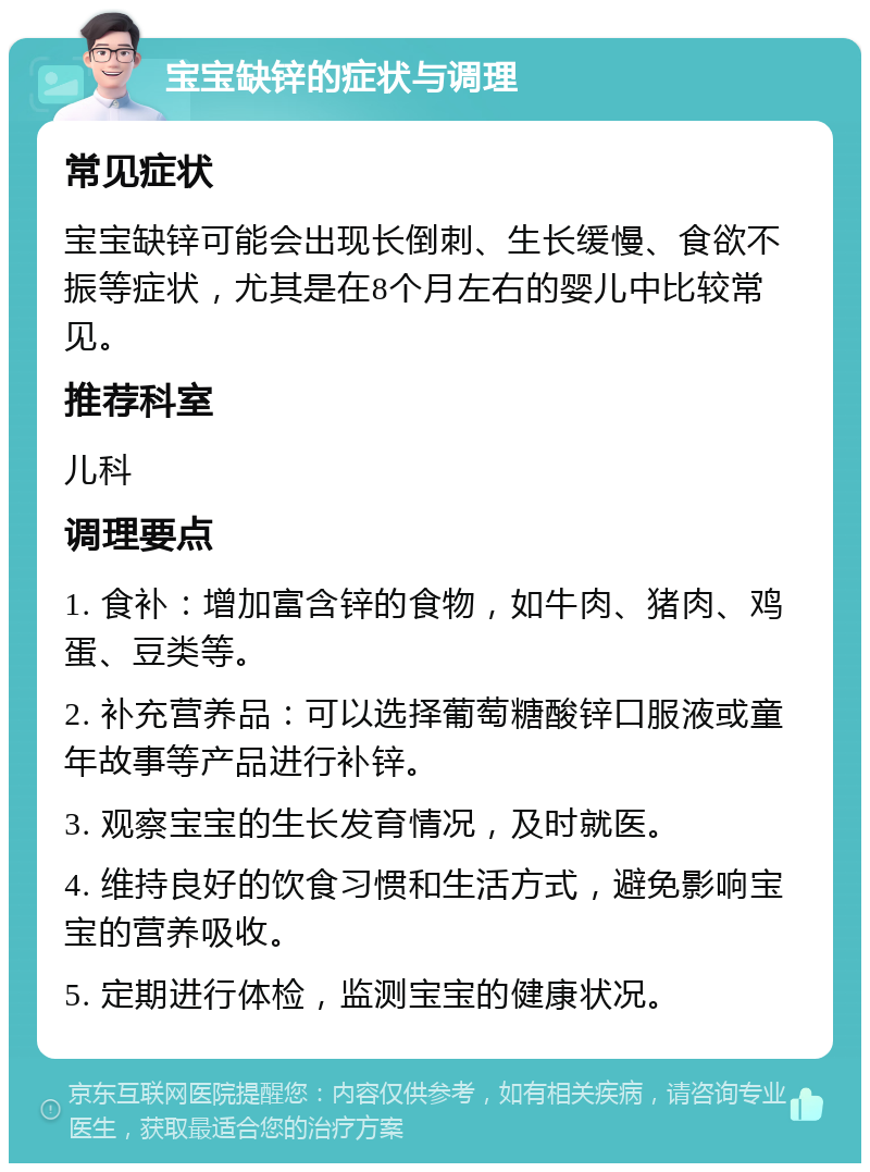 宝宝缺锌的症状与调理 常见症状 宝宝缺锌可能会出现长倒刺、生长缓慢、食欲不振等症状，尤其是在8个月左右的婴儿中比较常见。 推荐科室 儿科 调理要点 1. 食补：增加富含锌的食物，如牛肉、猪肉、鸡蛋、豆类等。 2. 补充营养品：可以选择葡萄糖酸锌口服液或童年故事等产品进行补锌。 3. 观察宝宝的生长发育情况，及时就医。 4. 维持良好的饮食习惯和生活方式，避免影响宝宝的营养吸收。 5. 定期进行体检，监测宝宝的健康状况。